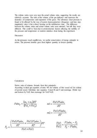 10
The volume ratios were very near the actual volume ratio, suggesting the results are
relatively accurate. The ratio of the volume of the gas indicates and expresses the
dynamics of compression and expansion of the gases. The substance onset pressure is
found to be affected by the way of system depressurization (frequency and time step
magnitude) since it has a direct bearing on the stabilization time. The difference
between the volume ratios and actual volume ratio were minimal, but still they were
different. This could’ve been due to environmental factors affecting the stability of
the pressure and temperature or random mistakes done during the experiment.
Discussion
As the pressures reach equilibrium, we seethe conservation of energy principle in
action. The pressure transfer goes from highest quantity to lowest quantity.
Calculations
Derive ratio of volumes formula from first principals;
According to ideal gas equation of state. M1 for volume of first vessel m2 for volume
of second vessel. Substitute into equation. Cancel R and T and rearrange. Divide top
and bottom by Vol2 then rearrange for Vol1/Vol2.
 