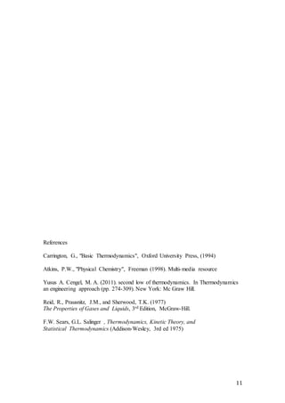 11
References
Carrington, G., "Basic Thermodynamics", Oxford University Press, (1994)
Atkins, P.W., "Physical Chemistry", Freeman (1998). Multi-media resource
Yusus A. Cengel, M. A. (2011). second low of thermodynamics. In Thermodynamics
an engineering approach (pp. 274-309). New York: Mc Graw Hill.
Reid, R., Prausnitz, J.M., and Sherwood, T.K. (1977)
The Properties of Gases and Liquids, 3rd Edition, McGraw-Hill.
F.W. Sears, G.L. Salinger , Thermodynamics, Kinetic Theory, and
Statistical Thermodynamics (Addison-Wesley, 3rd ed 1975)
 