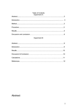 2
Table of Contents
Experiment A
Abstract.............................................................................................................3
Introduction...................................................................................................... 3
Method..............................................................................................................3
Procedure.........................................................................................................3
Results..............................................................................................................5
Discussion and conclusion…………………………………………………………6
Experiment B
Abstract.............................................................................................................9
Introduction.......................................................................................................9
Results............................................................................................................10
Discussion & Conclusion………………………………………………………….10
Calculations…………………………………………………………..…………….11
References…………………………………………………….……………………12
Abstract
 