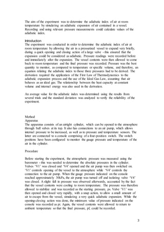3
The aim of the experiment was to determine the adiabatic index of air at room
temperature by simulating an adiabatic expansion of air contained in a vessel.
Recording and using relevant pressure measurements could calculate values of the
adiabatic index.
Introduction
The experiment was conducted in order to determine the adiabatic index of air at
room temperature by allowing the air in a pressurized vessel to expand very briefly,
during a quick opening and closing action of a large valve - this ensured that the
expansion could be considered as adiabatic. Pressure readings were recorded before
and immediately after the expansion. The vessel contents were then allowed to come
back to room temperature and the final pressure was recorded. Pressure was the best
quantity to monitor, as compared to temperature or specific volume, and therefore, an
equation relating the adiabatic index to those three pressures had to be derived. The
derivation required the application of the First Law of Thermodynamics to the
adiabatic expansion process and the use of the Ideal Gas Law, assuming that air
behaves as an ideal gas. The relationship between the heat capacity at constant
volume and internal energy was also used in the derivation.
An average value for the adiabatic index was determined using the results from
several trials and the standard deviation was analyzed to verify the reliability of the
experiment.
Method
Apparatus
The apparatus consists of an airtight cylinder, which can be opened to the atmosphere
through ball valves at its top. It also has connections to an air pump, which allows
internal pressure to be increased, as well as to pressure and temperature sensors. The
latter are connected to a console comprising of a four-position switch. The switch
positions have been configured to monitor the gauge pressure and temperature of the
air in the cylinder.
Procedure
Before starting the experiment, the atmospheric pressure was measured using the
barometer - this was needed to determine the absolute pressures in the cylinder.
Valves ‘V1’ was closed and ‘V4’ opened and the air pump was then switched on.
‘V1’ controls opening of the vessel to the atmosphere while ‘V4’ controls the
connection to the air pump. When the gauge pressure indicated on the console
reached approximately 30kPa, the air pump was turned off and isolating valve ‘V4’
was closed. A slight fall in pressure was observed afterwards, accounted by the fact
that the vessel contents were cooling to room temperature. The pressure was therefore
allowed to stabilize and was recorded as the starting pressure, ps. Valve ‘V1’ was
then opened and closed very rapidly, with a snap action, to allow a small amount of
air to escape from the vessel, simulating a very quick adiabatic expansion. While the
opening-closing action was done, the minimum value of pressure indicated on the
console was recorded as pi. Again, the vessel contents were allowed to return to
ambient temperature so that the final pressure, pf, could be recorded.
 