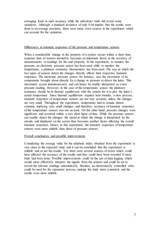 7
averaging leads to such accuracy while the individual trials did reveal some
variations. Although a standard deviation of only 0.44 implies that the results were
done to an average precision, there were many error sources in the experiment which
can account for the variations.
Differences in transient responses of the pressure and temperature sensors
When a considerable change in the property of a system occurs within a short time,
response time of sensors inevitably becomes an important factor in the accuracy of
measurements or readings for the said property. In the experiment, to monitor the
pressure, an electronic pressure sensor has been used while to monitor the
temperature, a platinum resistance thermometer has been used. The way in which the
two types of sensors detect the changes directly affects their respective transient
responses. The electronic pressure sensor, for instance, uses the movement of its
components brought about directly by a change in pressure to detect the latter. This
movement occurs instantaneously and can hence be readily interpreted as a new
pressure reading. However, in the case of the temperature sensor, the platinum
resistance should be in thermal equilibrium with the system for it to give the latter’s
actual temperature. Since thermal equilibrium requires heat transfer, a slow process,
transient responses of temperature sensors are not very accurate, unless the changes
are very small. Throughout the experiment, temperature had to remain almost
constant, implying very small changes, and therefore, accuracy of transient responses
of the temperature sensors was not an issue. On the other hand, pressure changes were
significant and occurred within a very short lapse of time. While the pressure sensors
can readily detect the changes, the speed at which the change is interpreted by the
circuits and displayed on the screen then becomes another factor affecting the overall
transient responses. Hence, in this experiment, the transient responses of temperature
sensors were more reliable than those of pressure sensors.
Overall conclusions and possible improvements
Considering the average value for the adiabatic index obtained from the experiment is
very close to the expected value and it can be concluded that the experiment is
reliable and so are the results. Yet, there were several sources of errors which could
have affected the accuracy of the results and they could have been revealed if more
trials had been done. Possible improvements could be the use of data logging which
would more effectively interpret the signals from the sensors and could be set to
record the relevant readings automatically. Besides, an electronically controlled valve
could be used for the expansion process, making the trials more consistent and the
results even more reliable.
 