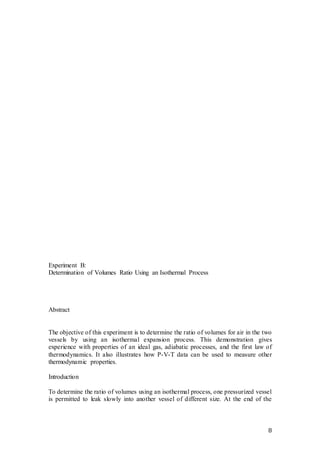 8
Experiment B:
Determination of Volumes Ratio Using an Isothermal Process
Abstract
The objective of this experiment is to determine the ratio of volumes for air in the two
vessels by using an isothermal expansion process. This demonstration gives
experience with properties of an ideal gas, adiabatic processes, and the first law of
thermodynamics. It also illustrates how P-V-T data can be used to measure other
thermodynamic properties.
Introduction
To determine the ratio of volumes using an isothermal process, one pressurized vessel
is permitted to leak slowly into another vessel of different size. At the end of the
 