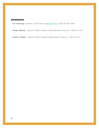 3
REFERENCES
 Lori Westropp- University of Saint Francis. lwestropp@sf.edu /(260)-399-7700 X8431
 Brooke Whitney - Lutheran Children's Hospital. bwhitney@lutheran-hosp.com / (260) 417-7790
 Heather Affolder - Lutheran Children's Hospital haffolder@luther-hosp.com / (260) 435-7351
 
