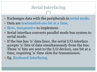 Serial Interfacing
 Exchanges data with the peripherals in serial mode.
 Data are transmitted one bit at a time.
 Slow, inexpensive to implement.
 Serial interface converts parallel mode bus system to
serial mode.
 If the bus has ‘n’ data lines, the serial I/O interface
accepts ‘n’ bits of data simultaneously from the bus.
These ‘n’ bits are sent to the I/O devices, one bit at a
time, requiring ‘n’ time slots for transmission.
 Eg. Keyboard Interfacing
 
