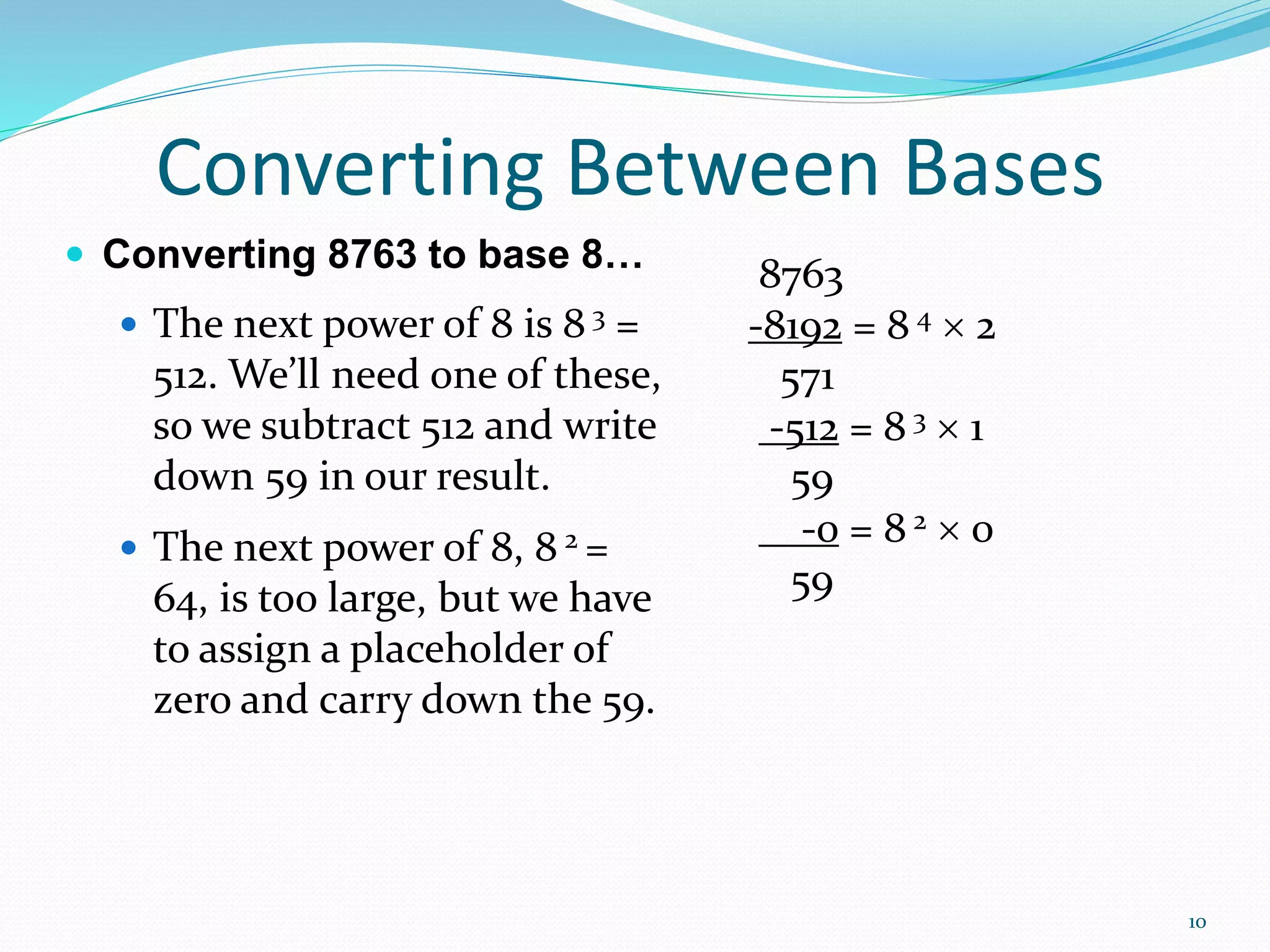 10
 Converting 8763 to base 8…
 The next power of 8 is 8 3 =
512. We’ll need one of these,
so we subtract 512 and write
down 59 in our result.
 The next power of 8, 8 2 =
64, is too large, but we have
to assign a placeholder of
zero and carry down the 59.
Converting Between Bases
8763
-8192 = 8 4  2
571
-512 = 8 3  1
59
-0 = 8 2  0
59
 