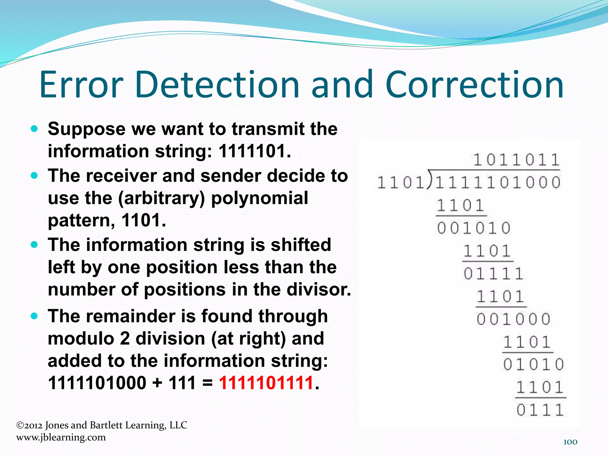 100
Error Detection and Correction
2012 Jones and Bartlett Learning, LLC
www.jblearning.com
 Suppose we want to transmit the
information string: 1111101.
 The receiver and sender decide to
use the (arbitrary) polynomial
pattern, 1101.
 The information string is shifted
left by one position less than the
number of positions in the divisor.
 The remainder is found through
modulo 2 division (at right) and
added to the information string:
1111101000 + 111 = 1111101111.
 