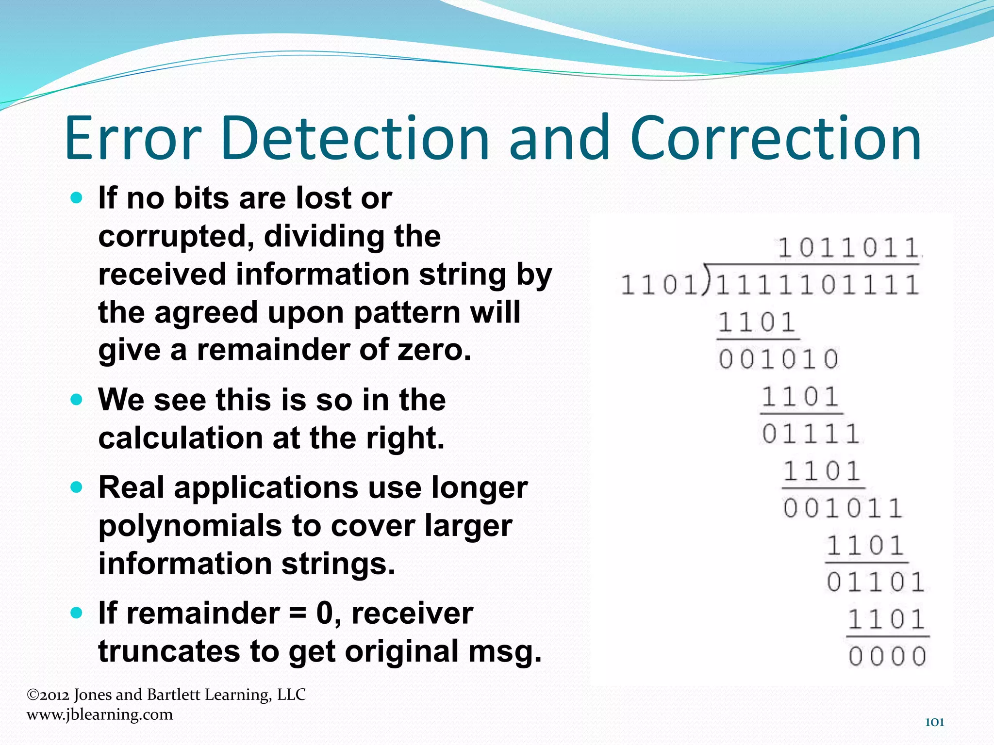 101
Error Detection and Correction
2012 Jones and Bartlett Learning, LLC
www.jblearning.com
 If no bits are lost or
corrupted, dividing the
received information string by
the agreed upon pattern will
give a remainder of zero.
 We see this is so in the
calculation at the right.
 Real applications use longer
polynomials to cover larger
information strings.
 If remainder = 0, receiver
truncates to get original msg.
 