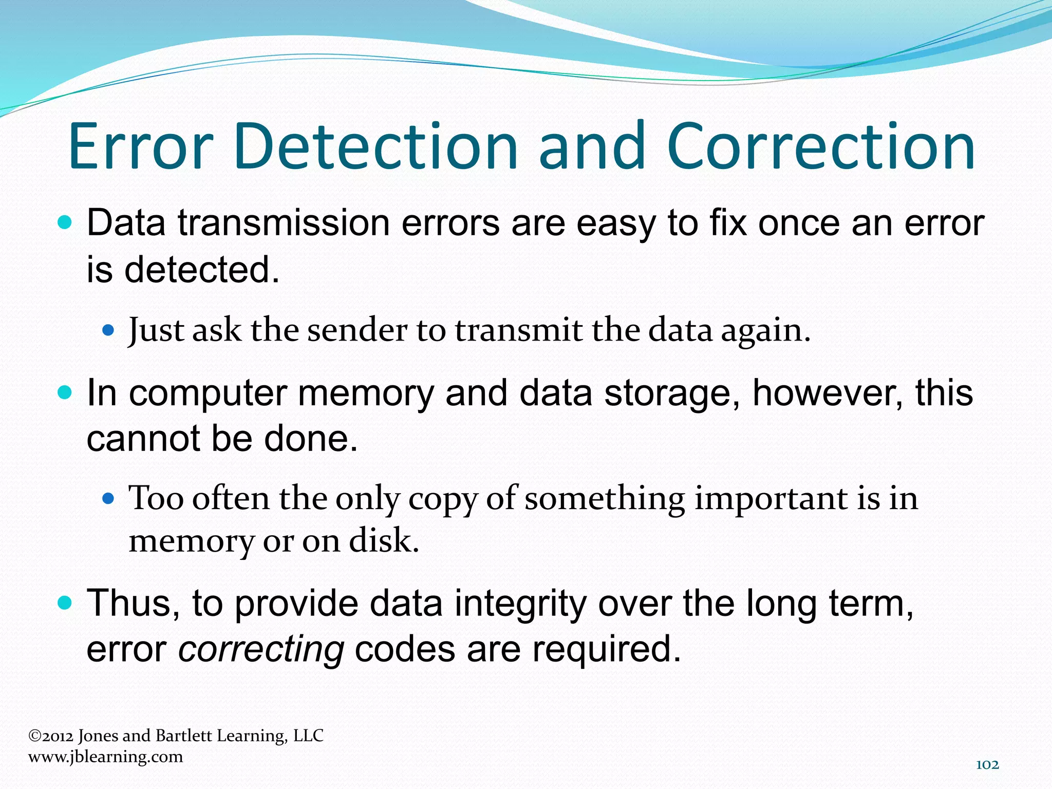 102
Error Detection and Correction
2012 Jones and Bartlett Learning, LLC
www.jblearning.com
 Data transmission errors are easy to fix once an error
is detected.
 Just ask the sender to transmit the data again.
 In computer memory and data storage, however, this
cannot be done.
 Too often the only copy of something important is in
memory or on disk.
 Thus, to provide data integrity over the long term,
error correcting codes are required.
 