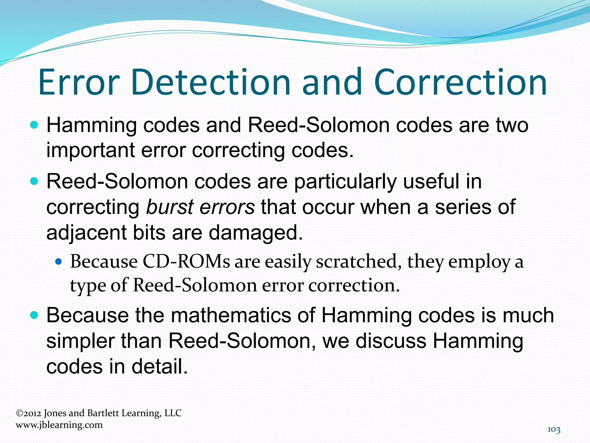 103
Error Detection and Correction
2012 Jones and Bartlett Learning, LLC
www.jblearning.com
 Hamming codes and Reed-Solomon codes are two
important error correcting codes.
 Reed-Solomon codes are particularly useful in
correcting burst errors that occur when a series of
adjacent bits are damaged.
 Because CD-ROMs are easily scratched, they employ a
type of Reed-Solomon error correction.
 Because the mathematics of Hamming codes is much
simpler than Reed-Solomon, we discuss Hamming
codes in detail.
 