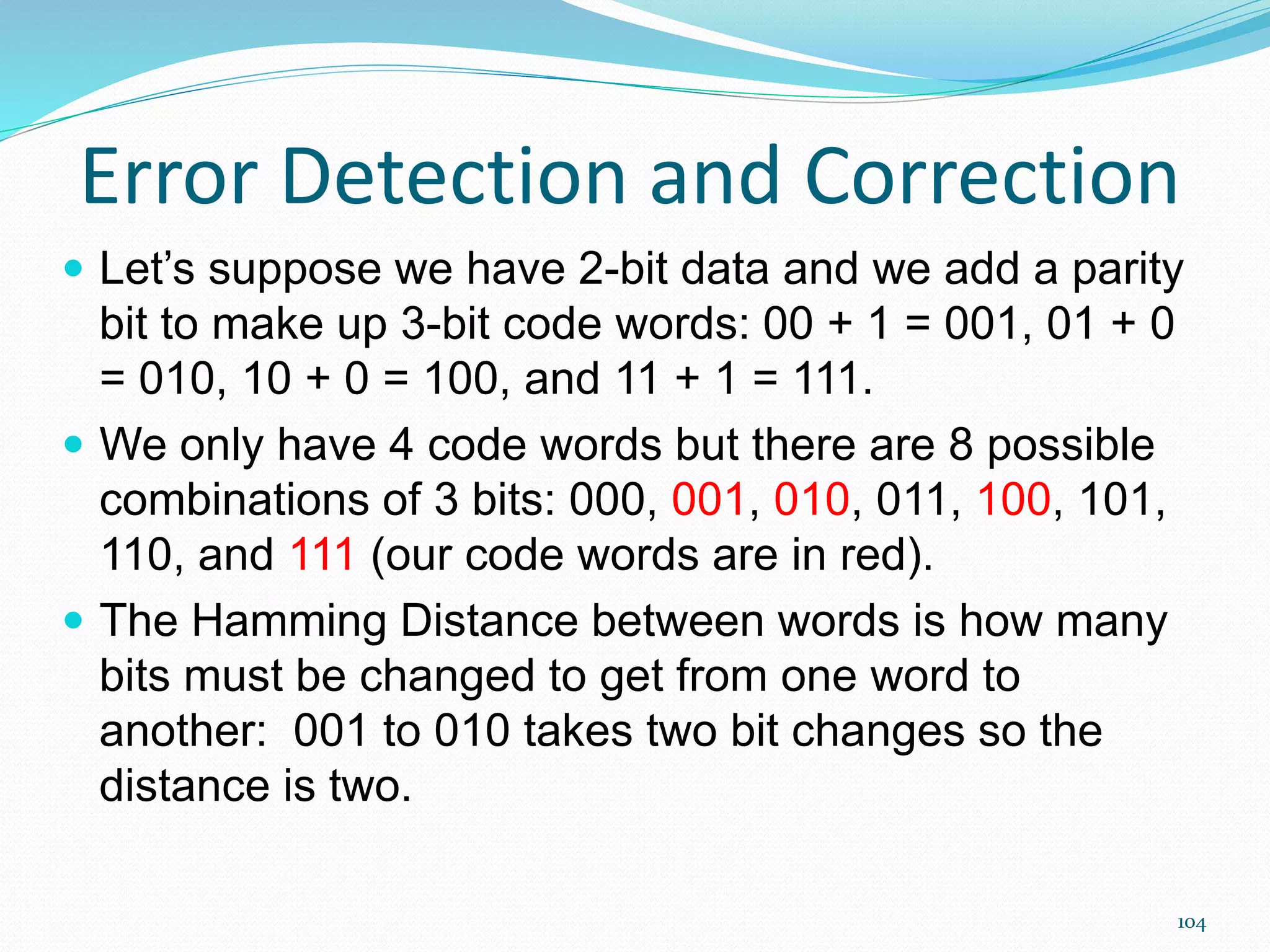 104
Error Detection and Correction
 Let’s suppose we have 2-bit data and we add a parity
bit to make up 3-bit code words: 00 + 1 = 001, 01 + 0
= 010, 10 + 0 = 100, and 11 + 1 = 111.
 We only have 4 code words but there are 8 possible
combinations of 3 bits: 000, 001, 010, 011, 100, 101,
110, and 111 (our code words are in red).
 The Hamming Distance between words is how many
bits must be changed to get from one word to
another: 001 to 010 takes two bit changes so the
distance is two.
 