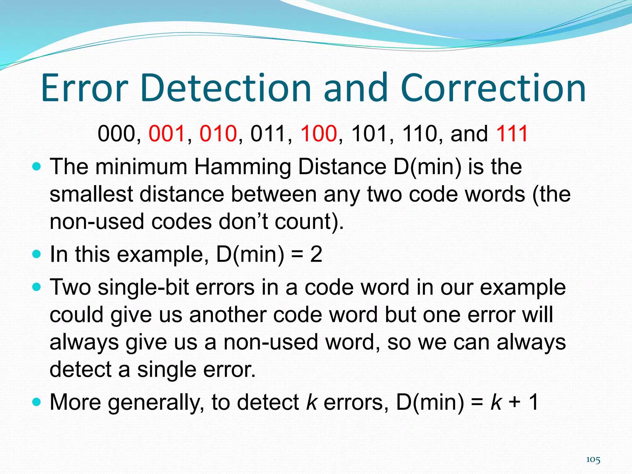 105
Error Detection and Correction
000, 001, 010, 011, 100, 101, 110, and 111
 The minimum Hamming Distance D(min) is the
smallest distance between any two code words (the
non-used codes don’t count).
 In this example, D(min) = 2
 Two single-bit errors in a code word in our example
could give us another code word but one error will
always give us a non-used word, so we can always
detect a single error.
 More generally, to detect k errors, D(min) = k + 1
 