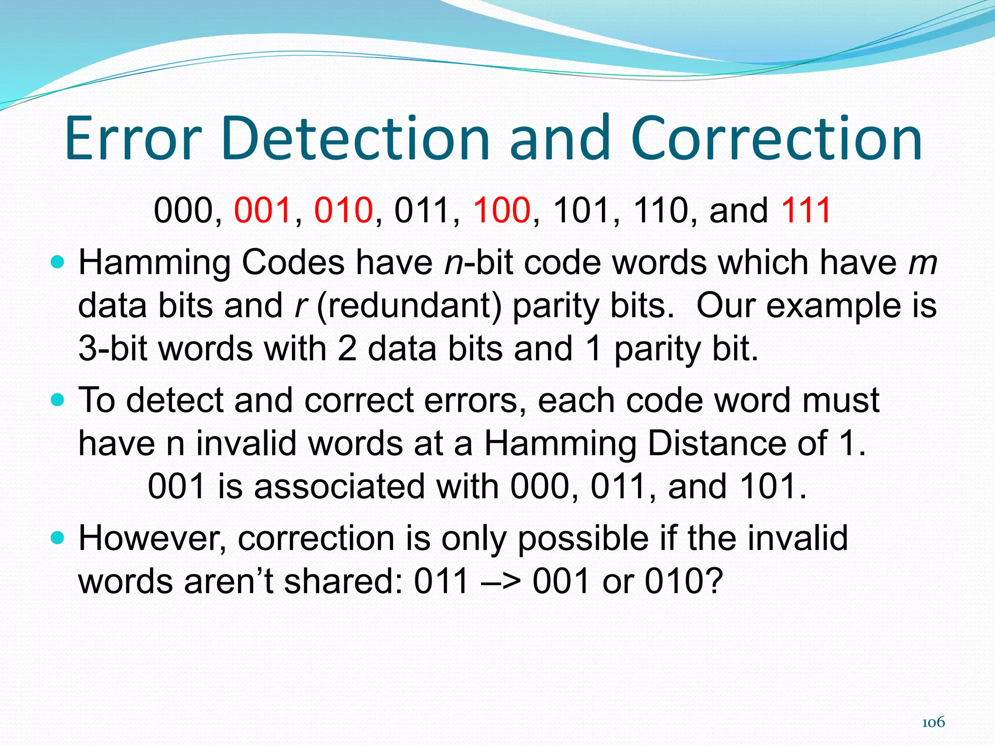 106
Error Detection and Correction
000, 001, 010, 011, 100, 101, 110, and 111
 Hamming Codes have n-bit code words which have m
data bits and r (redundant) parity bits. Our example is
3-bit words with 2 data bits and 1 parity bit.
 To detect and correct errors, each code word must
have n invalid words at a Hamming Distance of 1.
001 is associated with 000, 011, and 101.
 However, correction is only possible if the invalid
words aren’t shared: 011 –> 001 or 010?
 