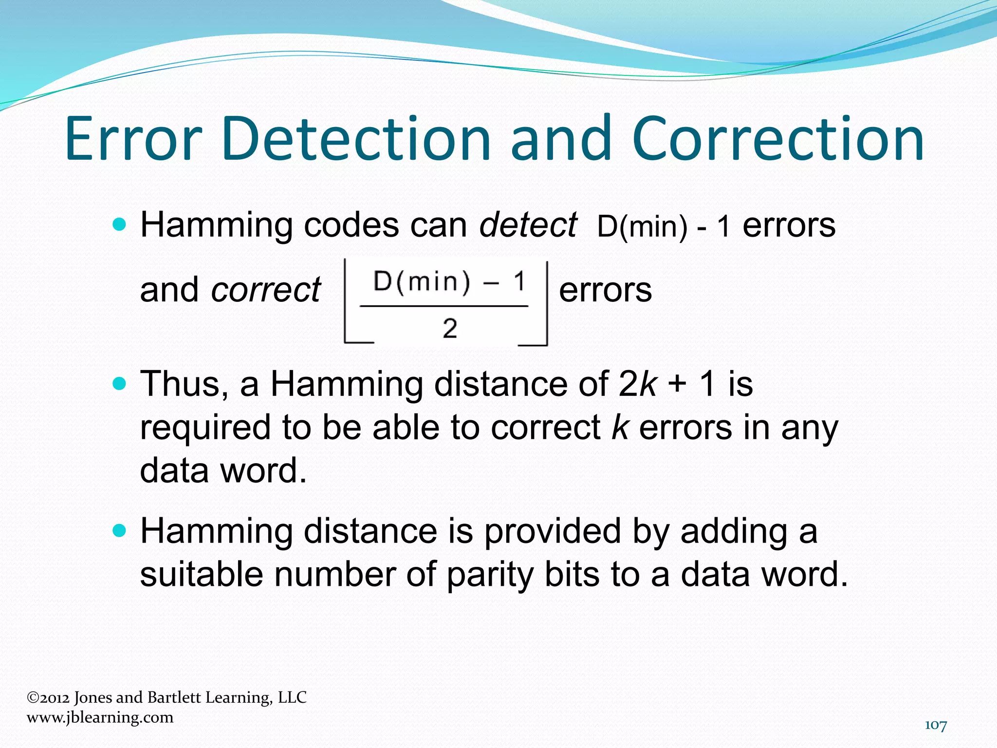 107
Error Detection and Correction
2012 Jones and Bartlett Learning, LLC
www.jblearning.com
 Hamming codes can detect D(min) - 1 errors
and correct errors
 Thus, a Hamming distance of 2k + 1 is
required to be able to correct k errors in any
data word.
 Hamming distance is provided by adding a
suitable number of parity bits to a data word.
 