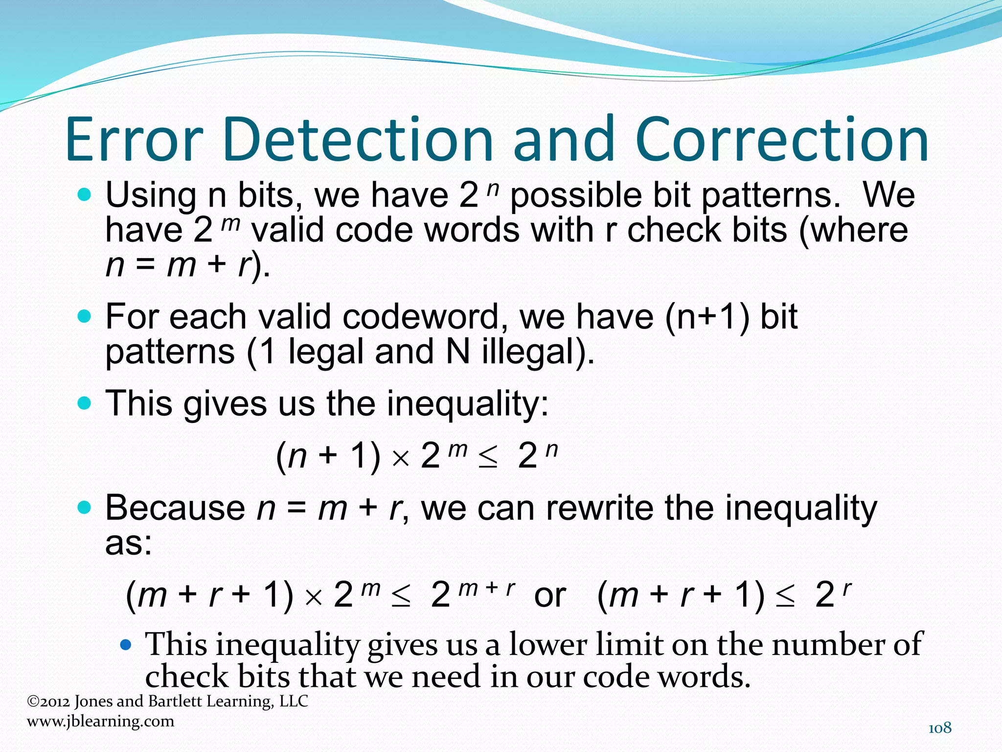 108
Error Detection and Correction
2012 Jones and Bartlett Learning, LLC
www.jblearning.com
 Using n bits, we have 2 n possible bit patterns. We
have 2 m valid code words with r check bits (where
n = m + r).
 For each valid codeword, we have (n+1) bit
patterns (1 legal and N illegal).
 This gives us the inequality:
(n + 1)  2 m  2 n
 Because n = m + r, we can rewrite the inequality
as:
(m + r + 1)  2 m  2 m + r or (m + r + 1)  2 r
 This inequality gives us a lower limit on the number of
check bits that we need in our code words.
 