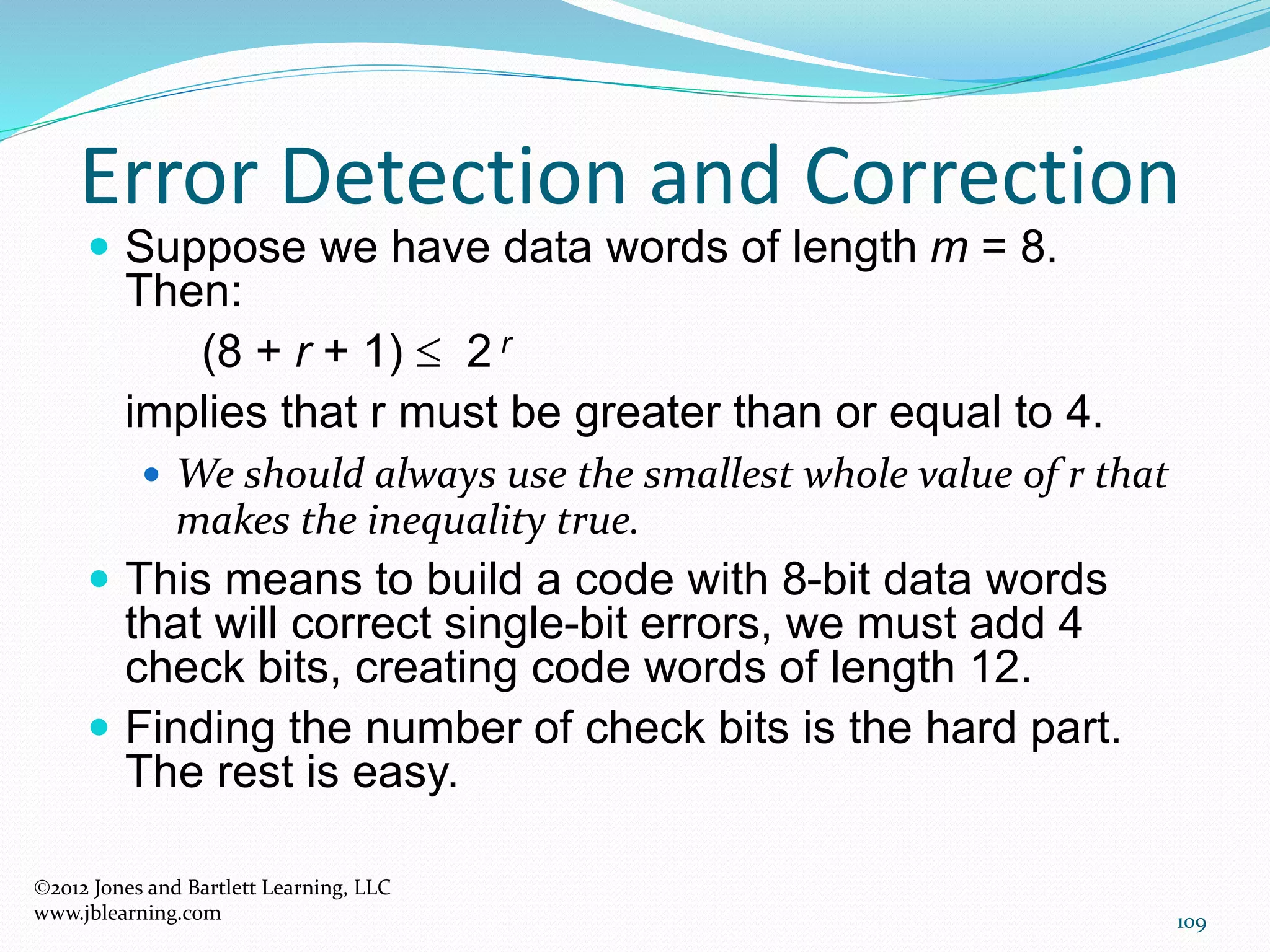 109
Error Detection and Correction
2012 Jones and Bartlett Learning, LLC
www.jblearning.com
 Suppose we have data words of length m = 8.
Then:
(8 + r + 1)  2 r
implies that r must be greater than or equal to 4.
 We should always use the smallest whole value of r that
makes the inequality true.
 This means to build a code with 8-bit data words
that will correct single-bit errors, we must add 4
check bits, creating code words of length 12.
 Finding the number of check bits is the hard part.
The rest is easy.
 