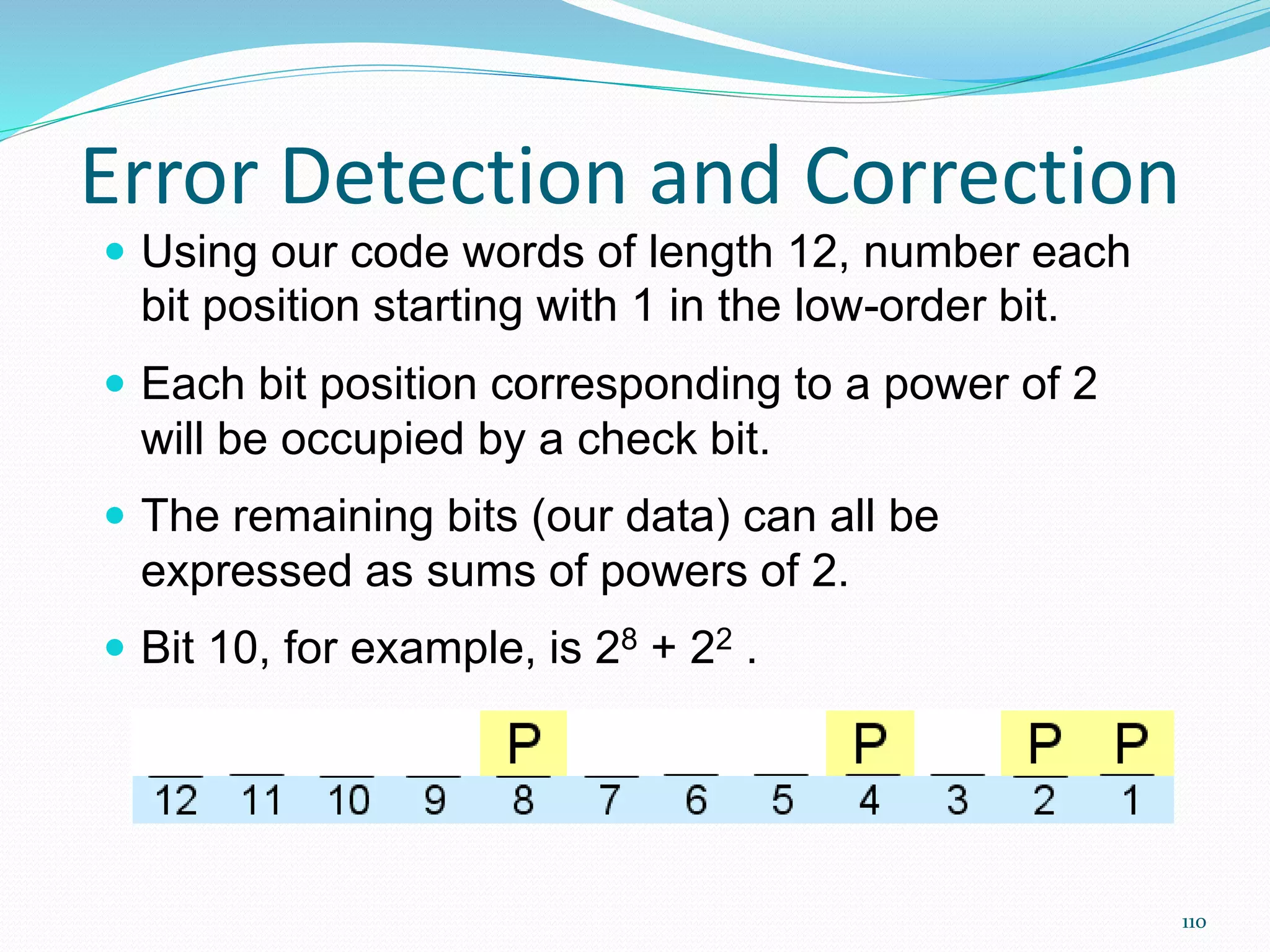 110
Error Detection and Correction
 Using our code words of length 12, number each
bit position starting with 1 in the low-order bit.
 Each bit position corresponding to a power of 2
will be occupied by a check bit.
 The remaining bits (our data) can all be
expressed as sums of powers of 2.
 Bit 10, for example, is 28 + 22 .
 