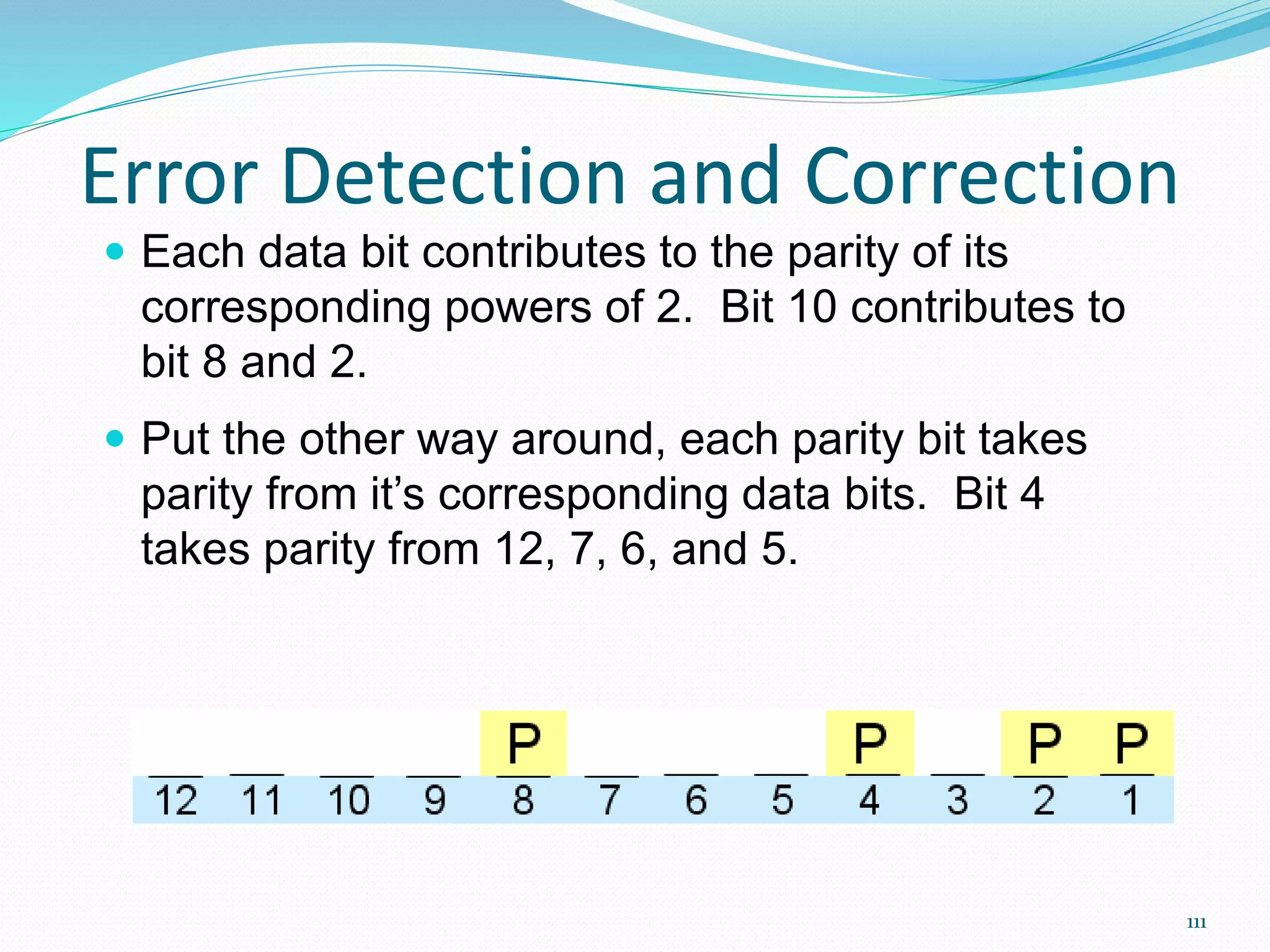 111
Error Detection and Correction
 Each data bit contributes to the parity of its
corresponding powers of 2. Bit 10 contributes to
bit 8 and 2.
 Put the other way around, each parity bit takes
parity from it’s corresponding data bits. Bit 4
takes parity from 12, 7, 6, and 5.
 