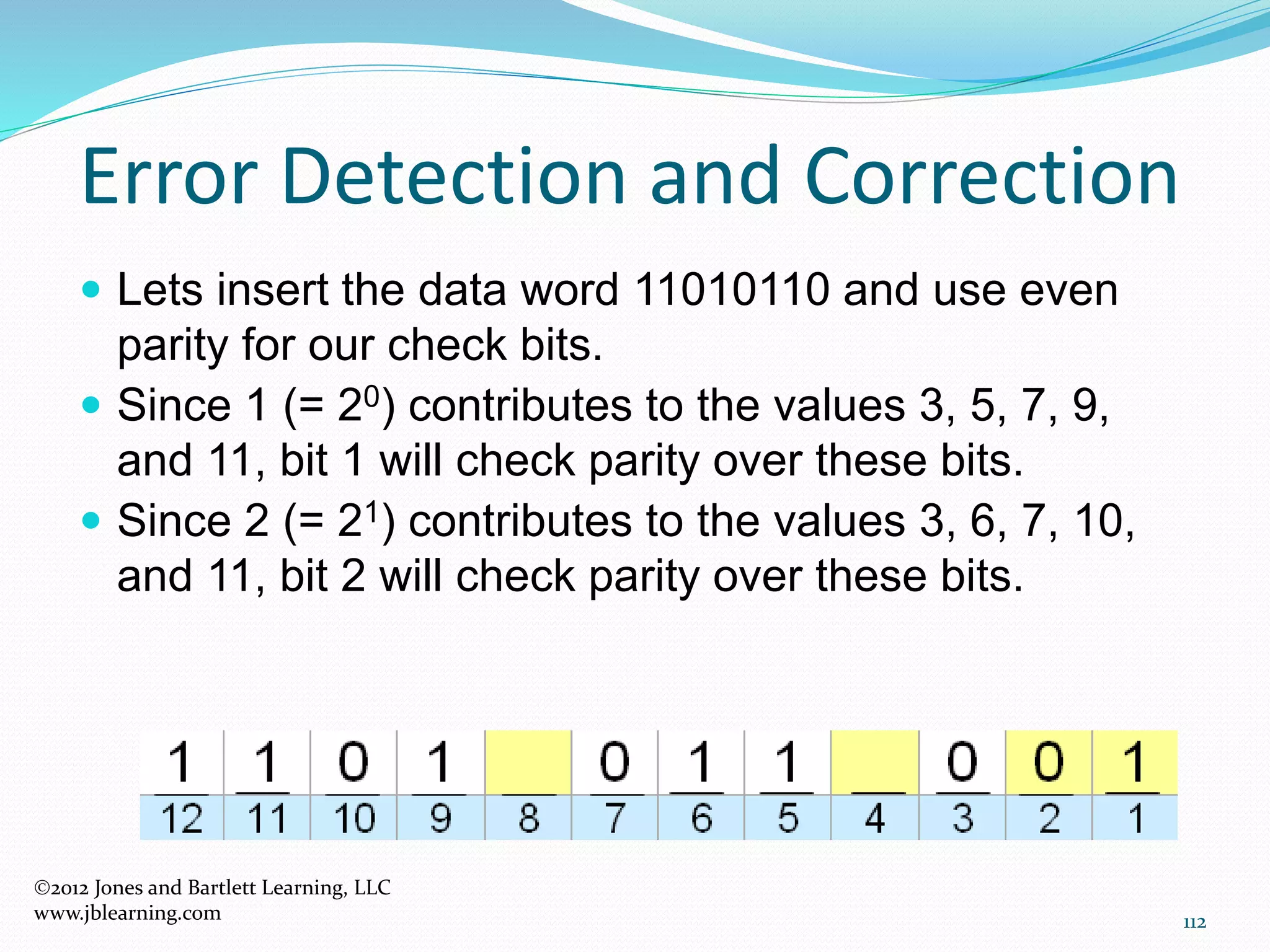 112
Error Detection and Correction
2012 Jones and Bartlett Learning, LLC
www.jblearning.com
 Lets insert the data word 11010110 and use even
parity for our check bits.
 Since 1 (= 20) contributes to the values 3, 5, 7, 9,
and 11, bit 1 will check parity over these bits.
 Since 2 (= 21) contributes to the values 3, 6, 7, 10,
and 11, bit 2 will check parity over these bits.
 