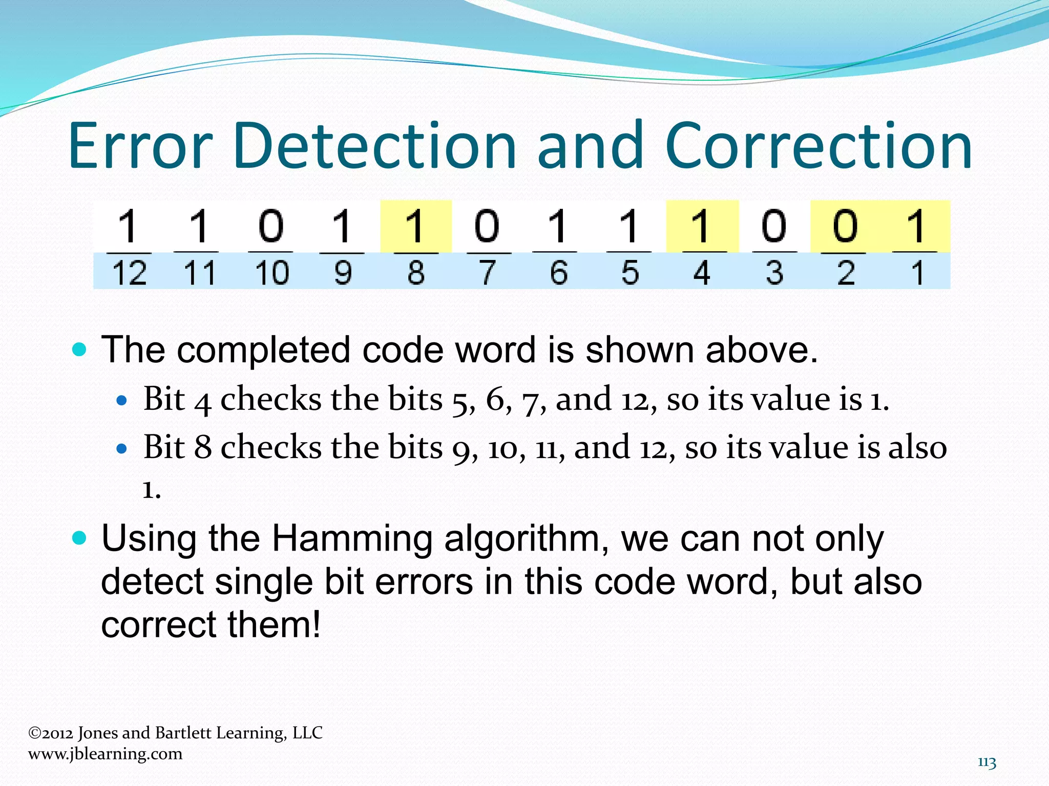113
Error Detection and Correction
2012 Jones and Bartlett Learning, LLC
www.jblearning.com
 The completed code word is shown above.
 Bit 4 checks the bits 5, 6, 7, and 12, so its value is 1.
 Bit 8 checks the bits 9, 10, 11, and 12, so its value is also
1.
 Using the Hamming algorithm, we can not only
detect single bit errors in this code word, but also
correct them!
 