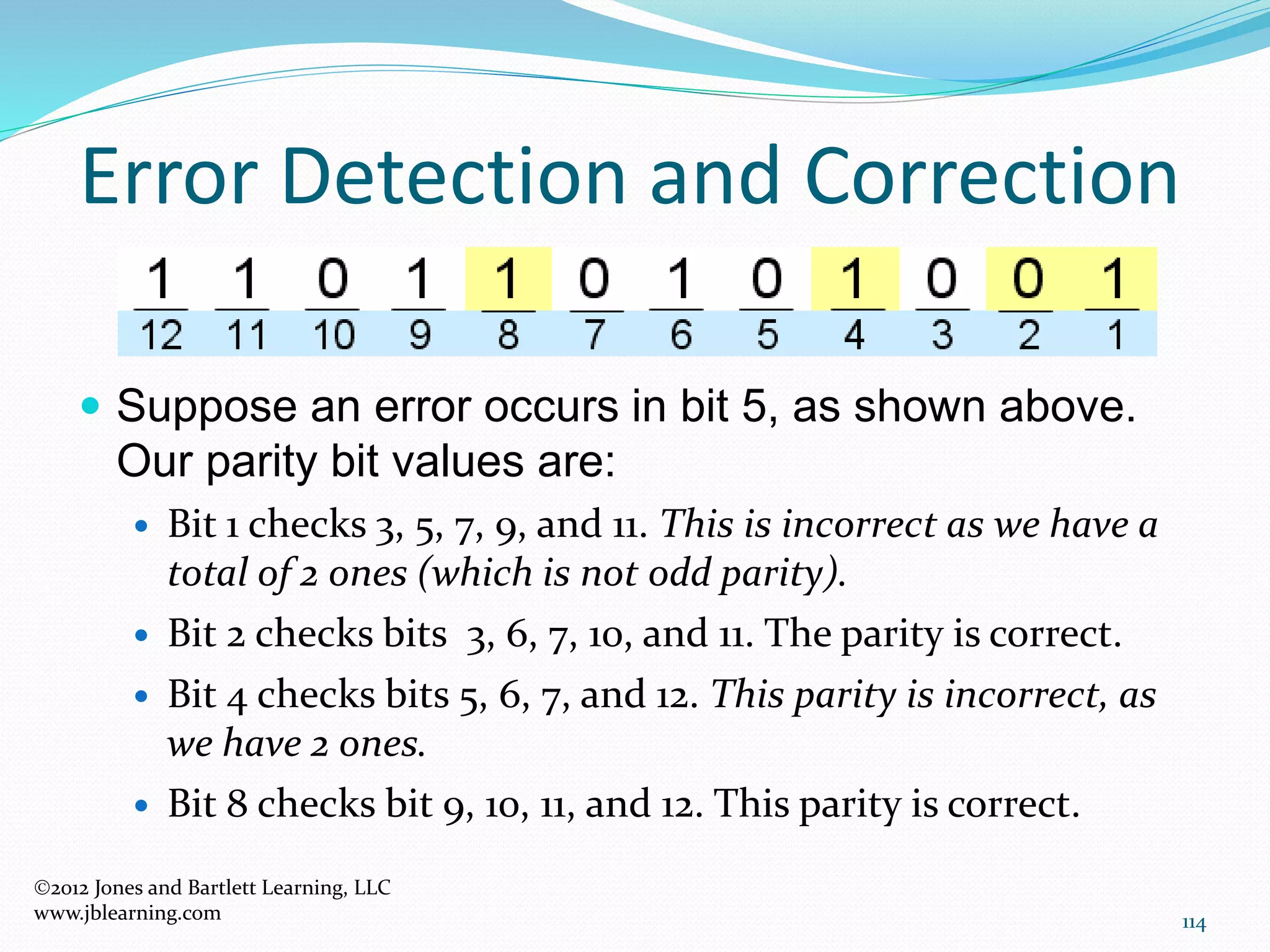 114
Error Detection and Correction
2012 Jones and Bartlett Learning, LLC
www.jblearning.com
 Suppose an error occurs in bit 5, as shown above.
Our parity bit values are:
 Bit 1 checks 3, 5, 7, 9, and 11. This is incorrect as we have a
total of 2 ones (which is not odd parity).
 Bit 2 checks bits 3, 6, 7, 10, and 11. The parity is correct.
 Bit 4 checks bits 5, 6, 7, and 12. This parity is incorrect, as
we have 2 ones.
 Bit 8 checks bit 9, 10, 11, and 12. This parity is correct.
 