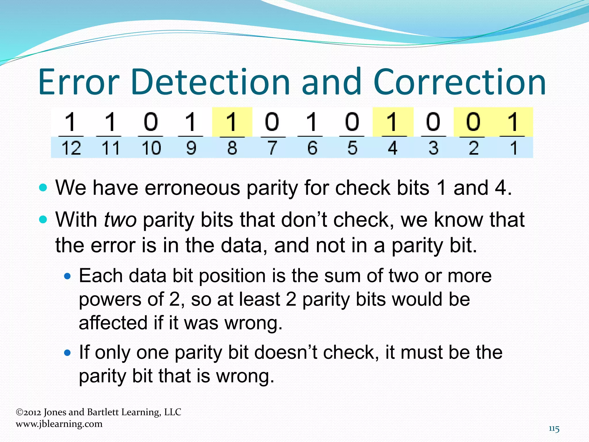 115
Error Detection and Correction
2012 Jones and Bartlett Learning, LLC
www.jblearning.com
 We have erroneous parity for check bits 1 and 4.
 With two parity bits that don’t check, we know that
the error is in the data, and not in a parity bit.
 Each data bit position is the sum of two or more
powers of 2, so at least 2 parity bits would be
affected if it was wrong.
 If only one parity bit doesn’t check, it must be the
parity bit that is wrong.
 