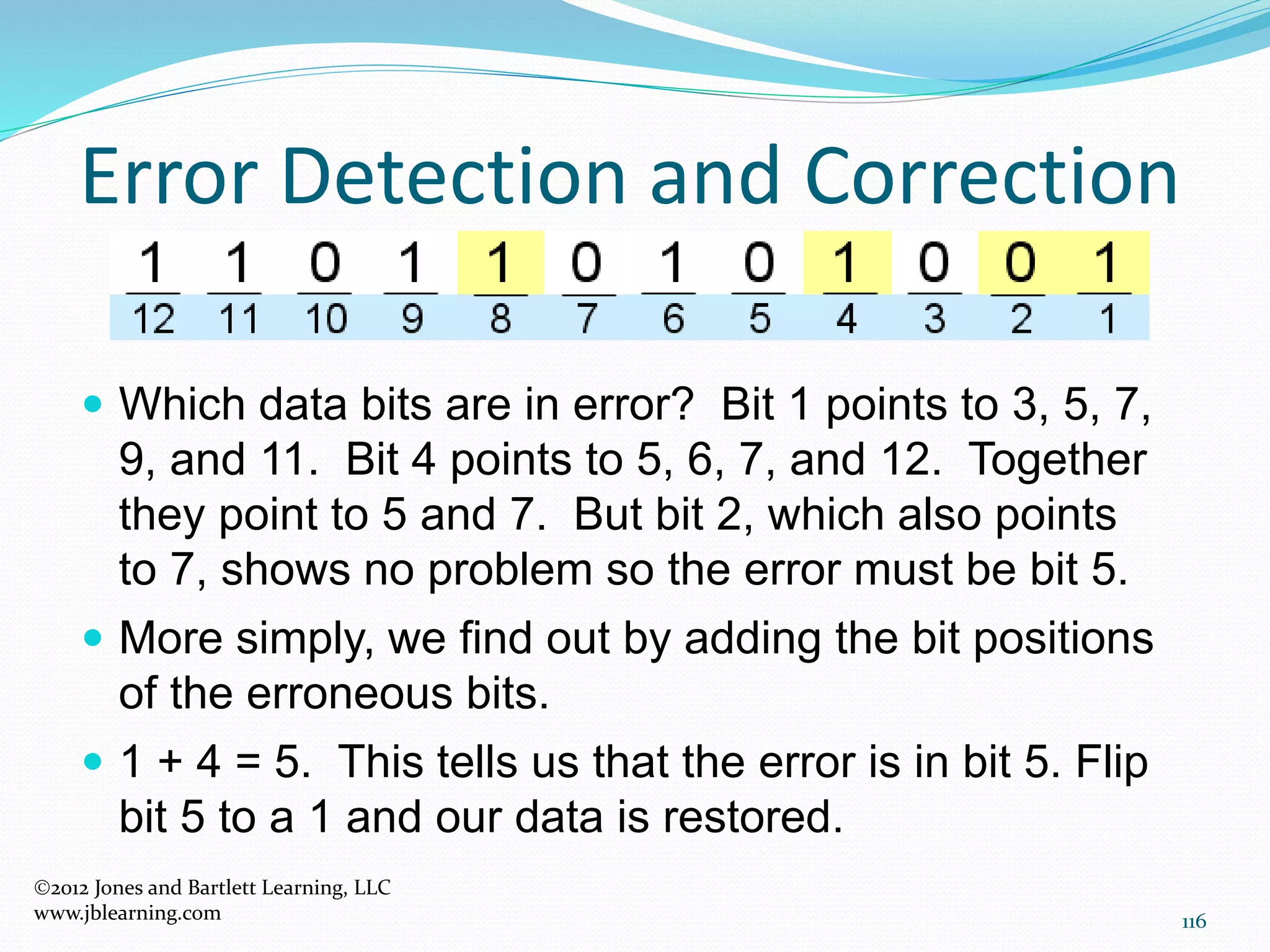 116
Error Detection and Correction
2012 Jones and Bartlett Learning, LLC
www.jblearning.com
 Which data bits are in error? Bit 1 points to 3, 5, 7,
9, and 11. Bit 4 points to 5, 6, 7, and 12. Together
they point to 5 and 7. But bit 2, which also points
to 7, shows no problem so the error must be bit 5.
 More simply, we find out by adding the bit positions
of the erroneous bits.
 1 + 4 = 5. This tells us that the error is in bit 5. Flip
bit 5 to a 1 and our data is restored.
 