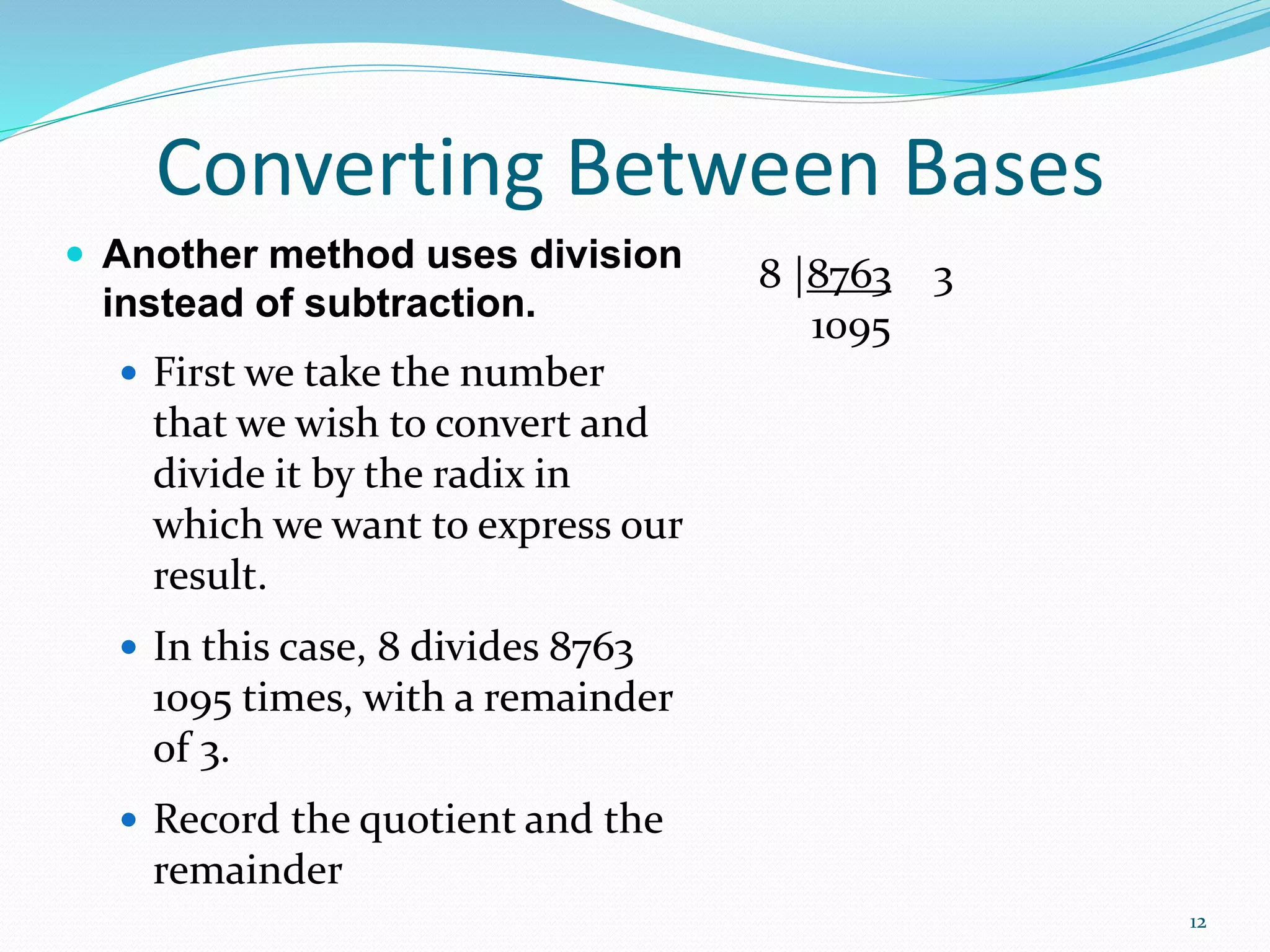 12
 Another method uses division
instead of subtraction.
 First we take the number
that we wish to convert and
divide it by the radix in
which we want to express our
result.
 In this case, 8 divides 8763
1095 times, with a remainder
of 3.
 Record the quotient and the
remainder
Converting Between Bases
8 |8763 3
1095
 