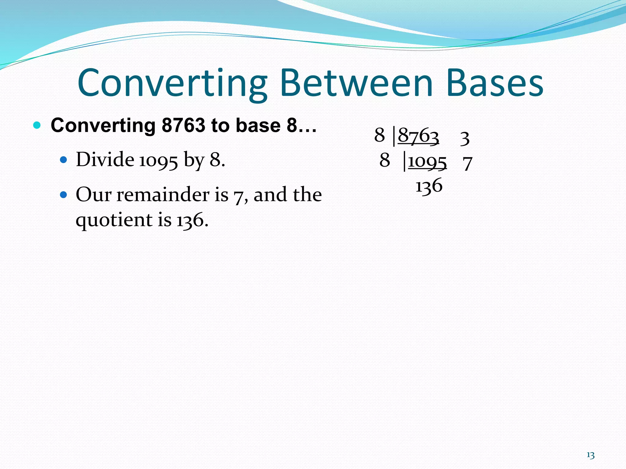 13
 Converting 8763 to base 8…
 Divide 1095 by 8.
 Our remainder is 7, and the
quotient is 136.
Converting Between Bases
8 |8763 3
8 |1095 7
136
 