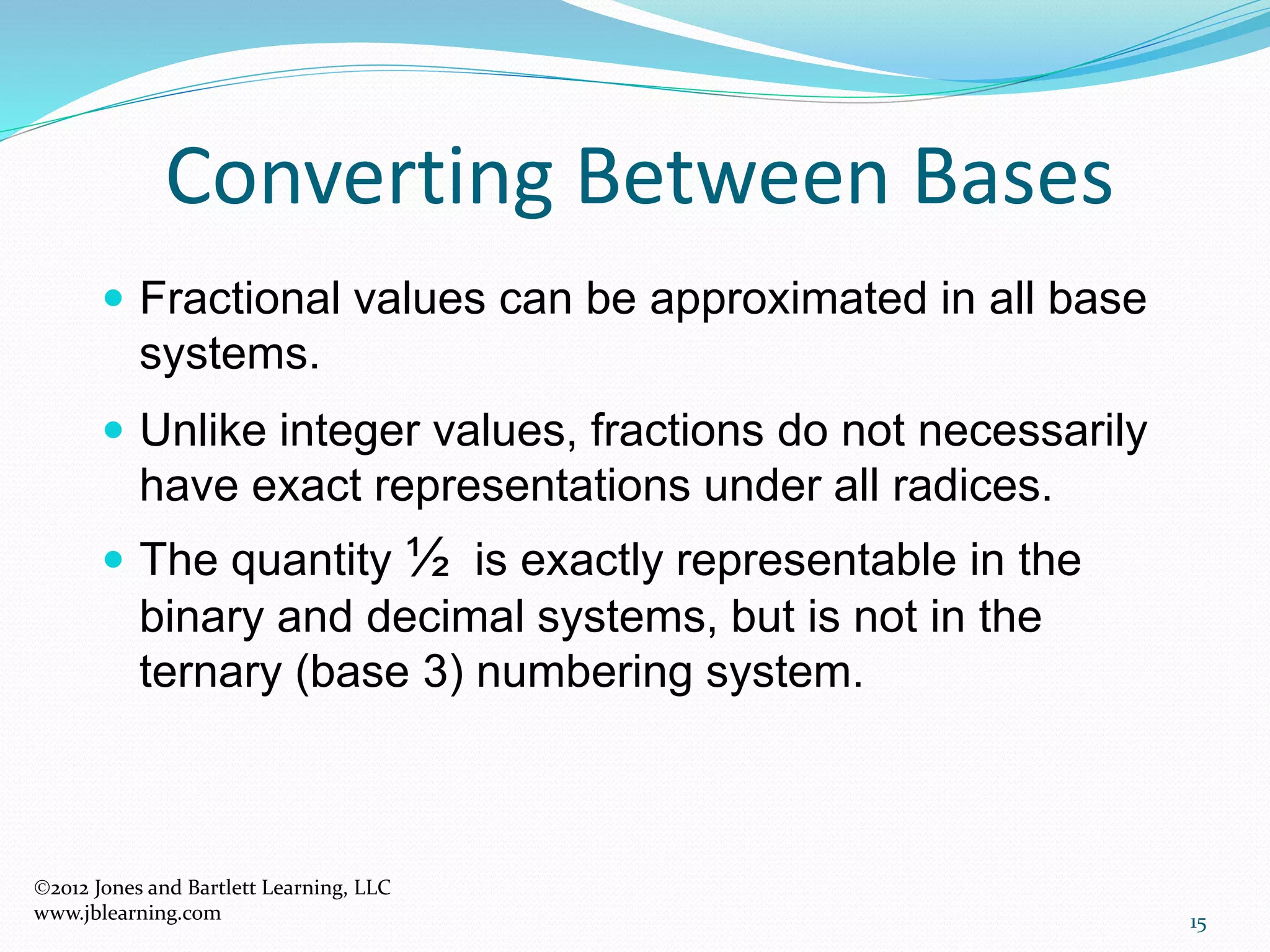 15
 Fractional values can be approximated in all base
systems.
 Unlike integer values, fractions do not necessarily
have exact representations under all radices.
 The quantity ½ is exactly representable in the
binary and decimal systems, but is not in the
ternary (base 3) numbering system.
Converting Between Bases
2012 Jones and Bartlett Learning, LLC
www.jblearning.com
 