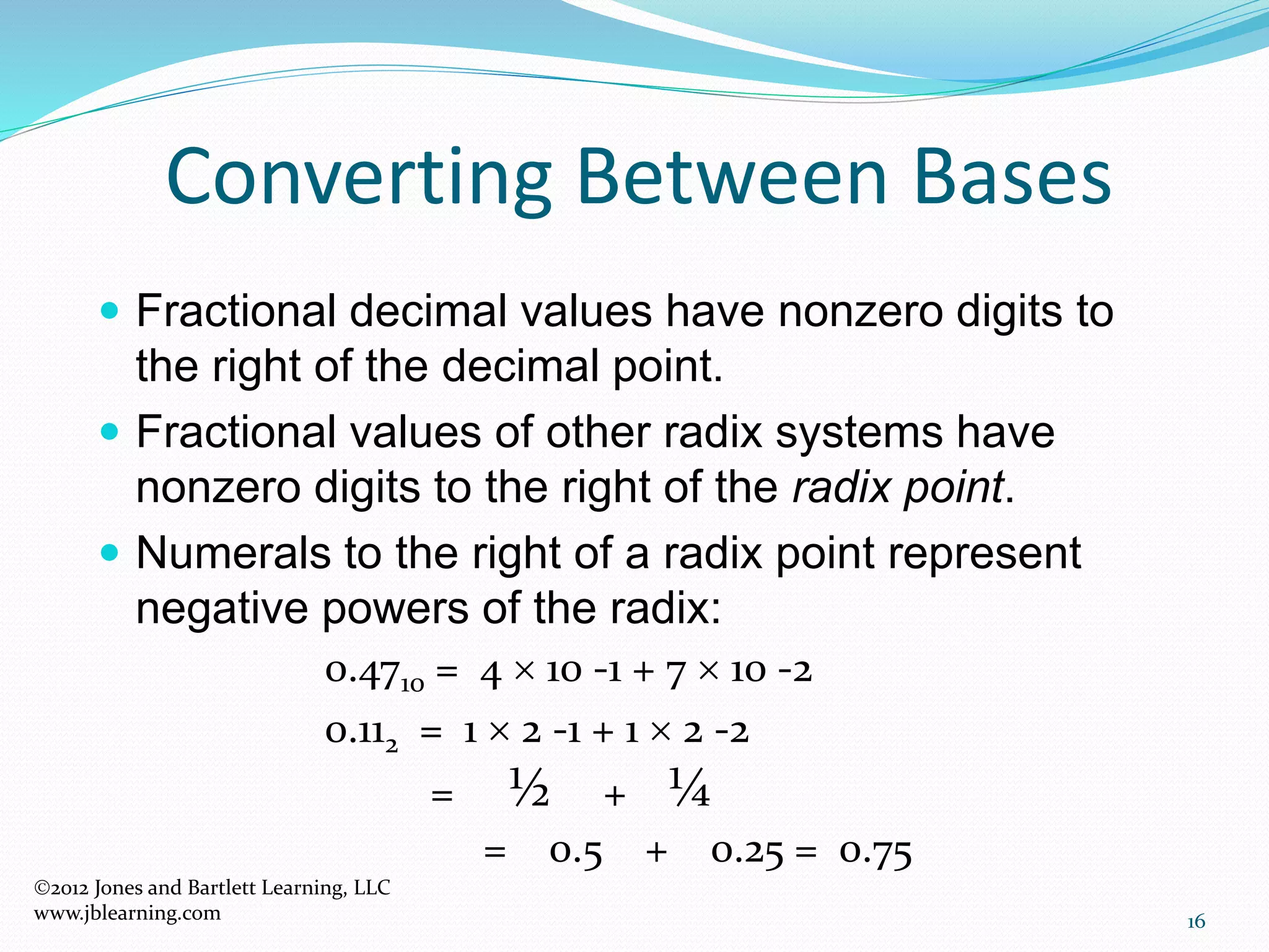 16
Converting Between Bases
 Fractional decimal values have nonzero digits to
the right of the decimal point.
 Fractional values of other radix systems have
nonzero digits to the right of the radix point.
 Numerals to the right of a radix point represent
negative powers of the radix:
0.4710 = 4  10 -1 + 7  10 -2
0.112 = 1  2 -1 + 1  2 -2
= ½ + ¼
= 0.5 + 0.25 = 0.75
2012 Jones and Bartlett Learning, LLC
www.jblearning.com
 