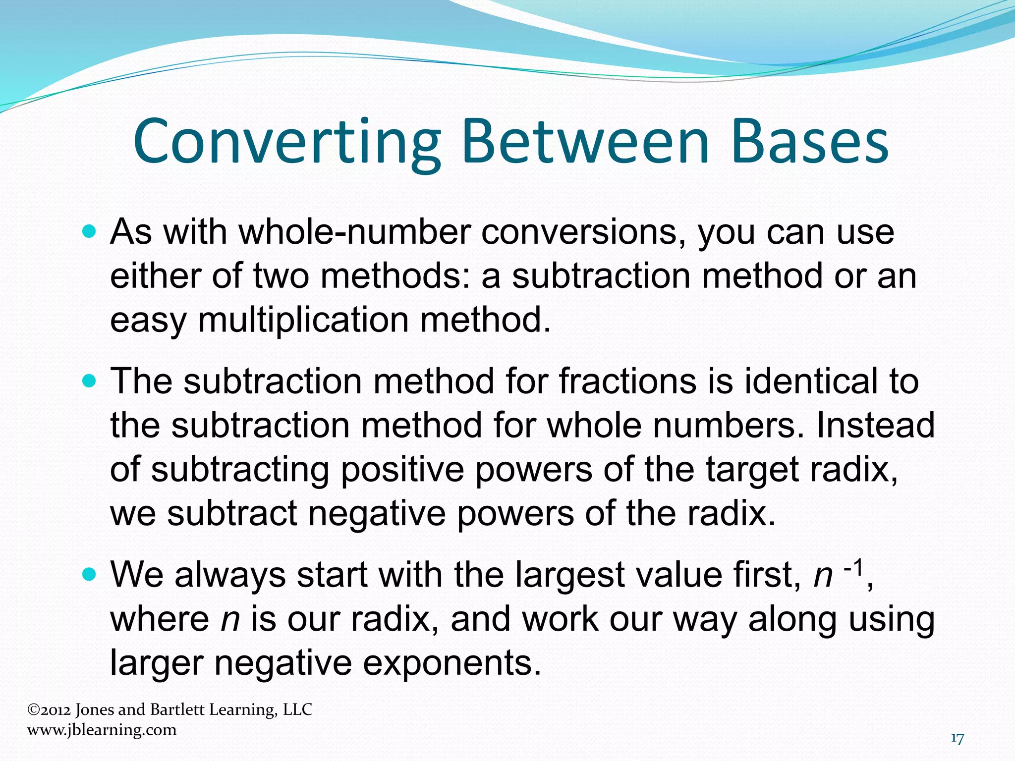 17
Converting Between Bases
 As with whole-number conversions, you can use
either of two methods: a subtraction method or an
easy multiplication method.
 The subtraction method for fractions is identical to
the subtraction method for whole numbers. Instead
of subtracting positive powers of the target radix,
we subtract negative powers of the radix.
 We always start with the largest value first, n -1,
where n is our radix, and work our way along using
larger negative exponents.
2012 Jones and Bartlett Learning, LLC
www.jblearning.com
 