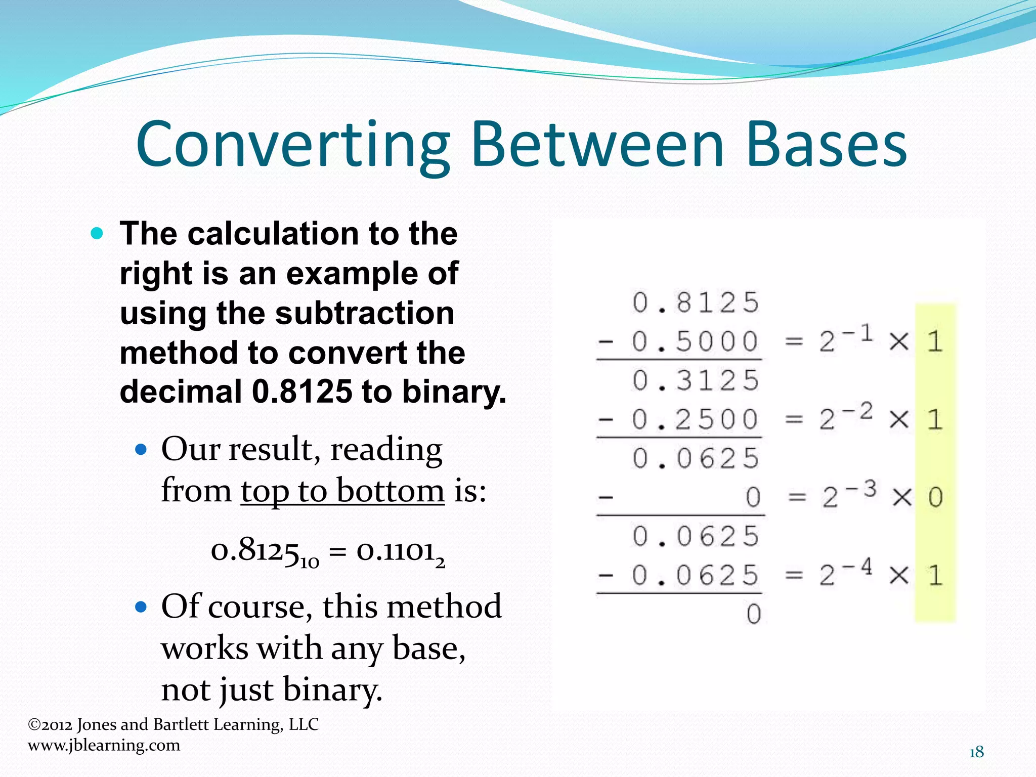 18
Converting Between Bases
 The calculation to the
right is an example of
using the subtraction
method to convert the
decimal 0.8125 to binary.
 Our result, reading
from top to bottom is:
0.812510 = 0.11012
 Of course, this method
works with any base,
not just binary.
2012 Jones and Bartlett Learning, LLC
www.jblearning.com
 