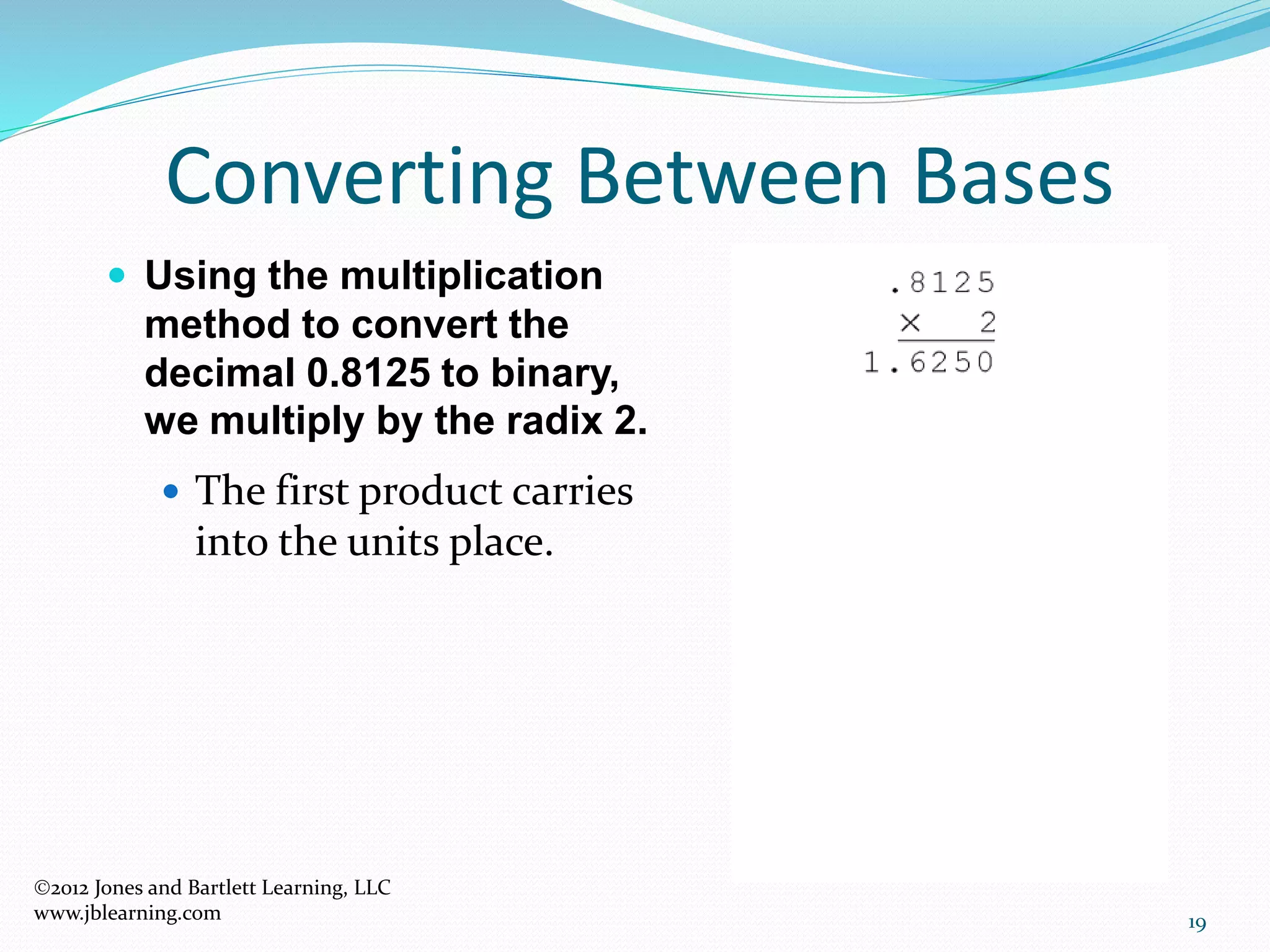 19
Converting Between Bases
 Using the multiplication
method to convert the
decimal 0.8125 to binary,
we multiply by the radix 2.
 The first product carries
into the units place.
2012 Jones and Bartlett Learning, LLC
www.jblearning.com
 
