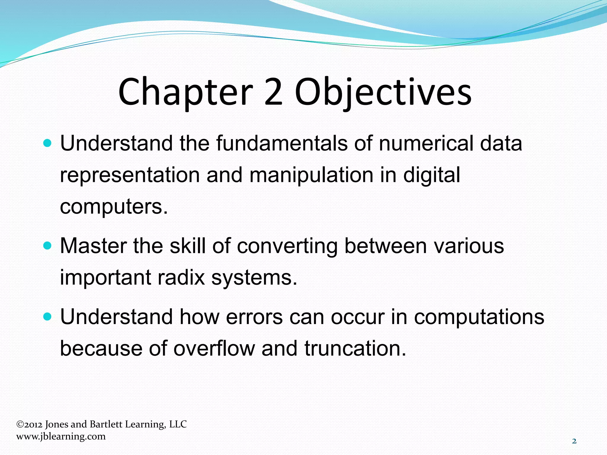 Chapter 2 Objectives
 Understand the fundamentals of numerical data
representation and manipulation in digital
computers.
 Master the skill of converting between various
important radix systems.
 Understand how errors can occur in computations
because of overflow and truncation.
2
2012 Jones and Bartlett Learning, LLC
www.jblearning.com
 