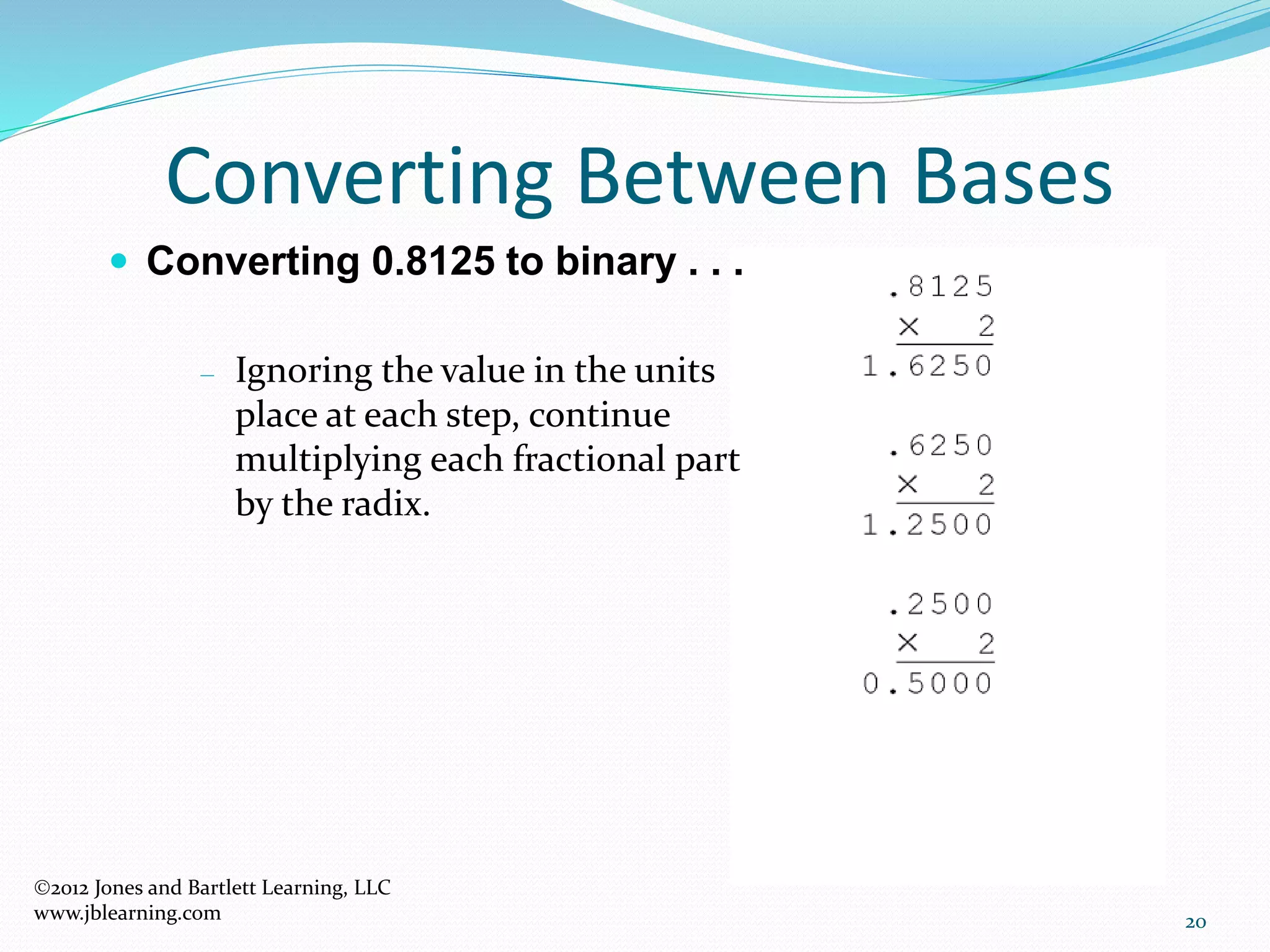 20
Converting Between Bases
 Converting 0.8125 to binary . . .
– Ignoring the value in the units
place at each step, continue
multiplying each fractional part
by the radix.
2012 Jones and Bartlett Learning, LLC
www.jblearning.com
 