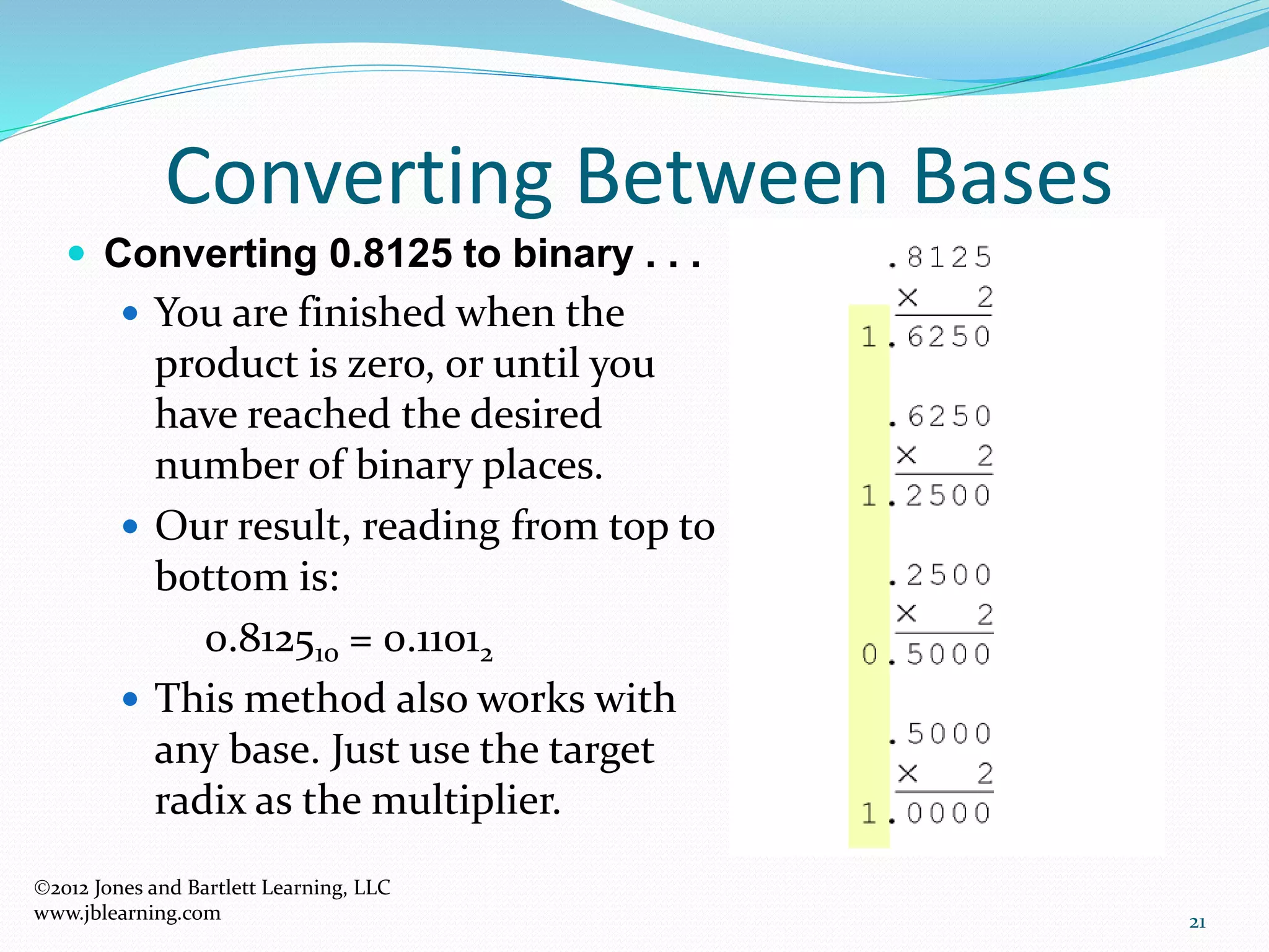 21
Converting Between Bases
 Converting 0.8125 to binary . . .
 You are finished when the
product is zero, or until you
have reached the desired
number of binary places.
 Our result, reading from top to
bottom is:
0.812510 = 0.11012
 This method also works with
any base. Just use the target
radix as the multiplier.
2012 Jones and Bartlett Learning, LLC
www.jblearning.com
 