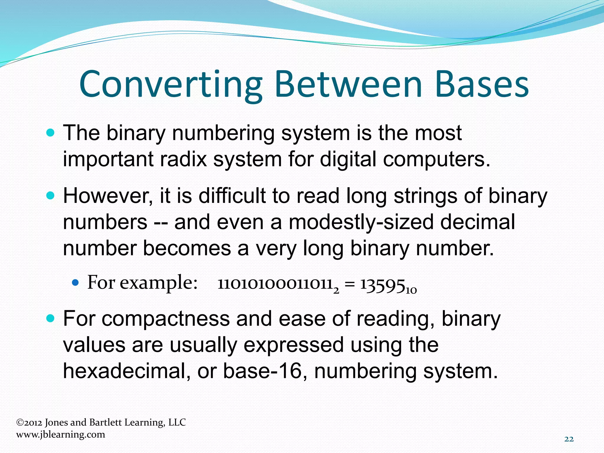 22
Converting Between Bases
 The binary numbering system is the most
important radix system for digital computers.
 However, it is difficult to read long strings of binary
numbers -- and even a modestly-sized decimal
number becomes a very long binary number.
 For example: 110101000110112 = 1359510
 For compactness and ease of reading, binary
values are usually expressed using the
hexadecimal, or base-16, numbering system.
2012 Jones and Bartlett Learning, LLC
www.jblearning.com
 