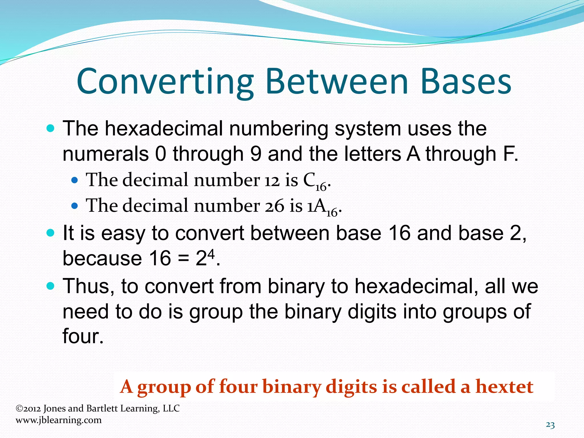23
Converting Between Bases
 The hexadecimal numbering system uses the
numerals 0 through 9 and the letters A through F.
 The decimal number 12 is C16.
 The decimal number 26 is 1A16.
 It is easy to convert between base 16 and base 2,
because 16 = 24.
 Thus, to convert from binary to hexadecimal, all we
need to do is group the binary digits into groups of
four.
A group of four binary digits is called a hextet
2012 Jones and Bartlett Learning, LLC
www.jblearning.com
 