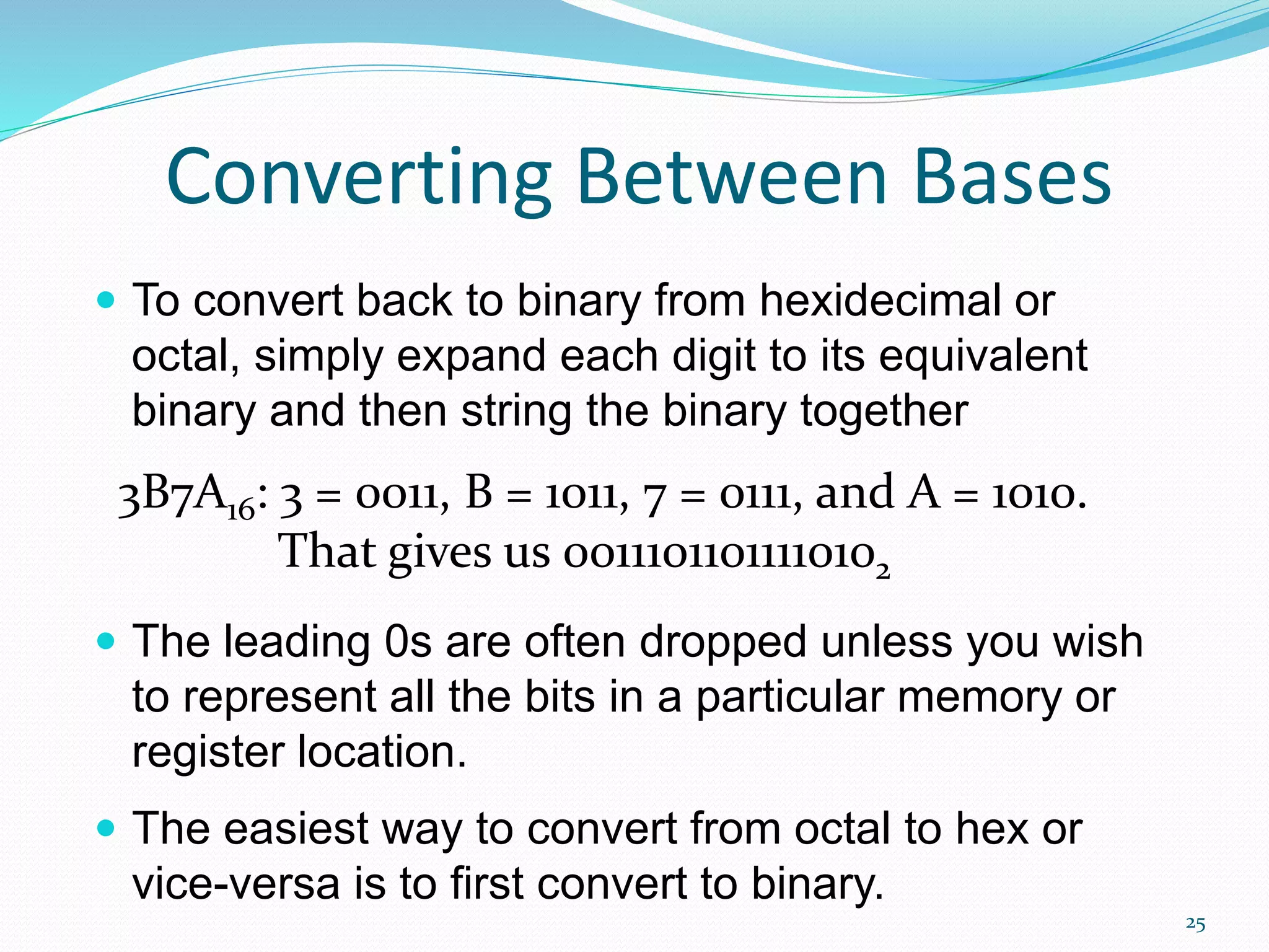25
Converting Between Bases
 To convert back to binary from hexidecimal or
octal, simply expand each digit to its equivalent
binary and then string the binary together
 The leading 0s are often dropped unless you wish
to represent all the bits in a particular memory or
register location.
 The easiest way to convert from octal to hex or
vice-versa is to first convert to binary.
3B7A16: 3 = 0011, B = 1011, 7 = 0111, and A = 1010.
That gives us 00111011011110102
 