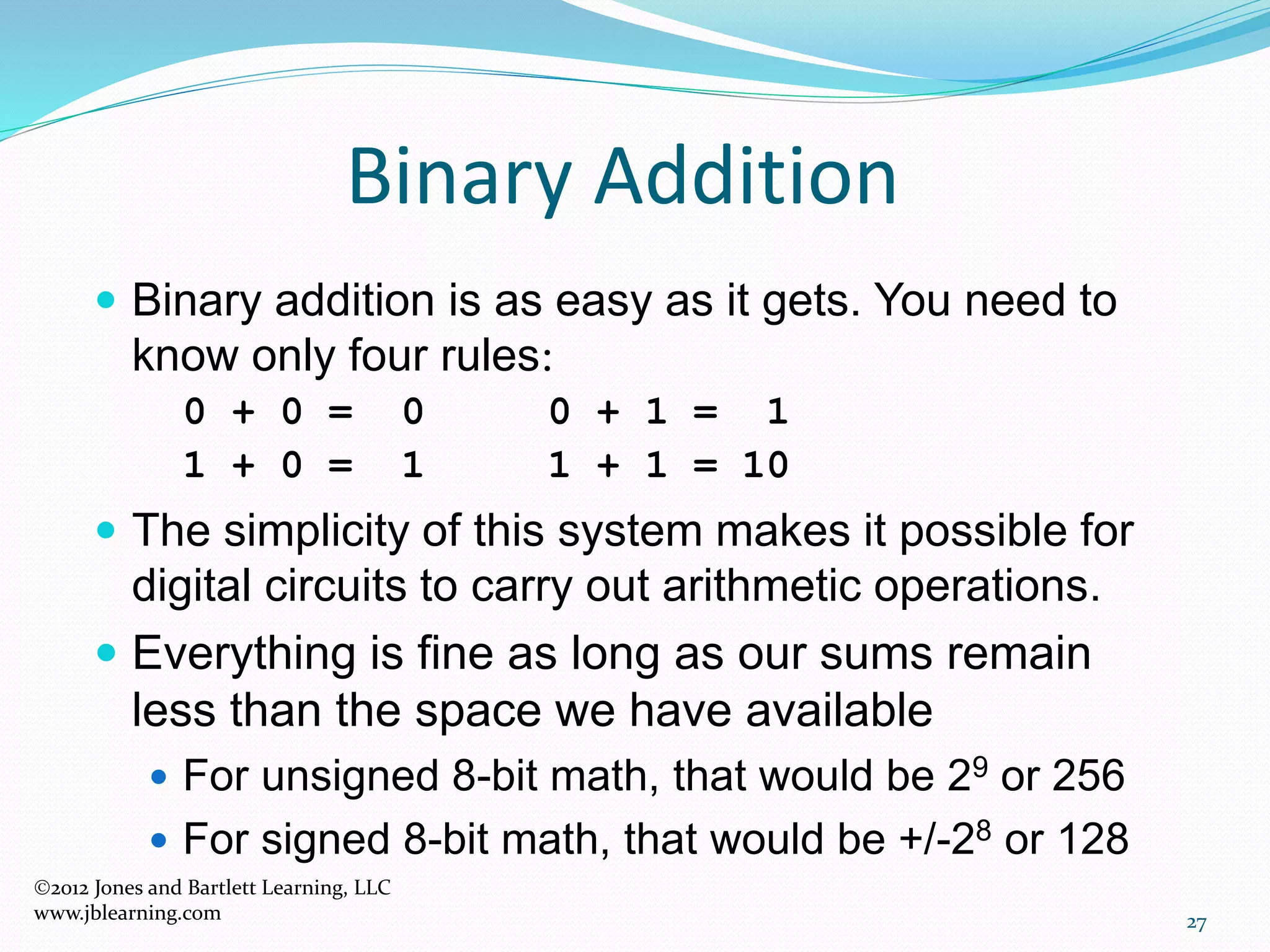 27
Binary Addition
 Binary addition is as easy as it gets. You need to
know only four rules:
0 + 0 = 0 0 + 1 = 1
1 + 0 = 1 1 + 1 = 10
 The simplicity of this system makes it possible for
digital circuits to carry out arithmetic operations.
 Everything is fine as long as our sums remain
less than the space we have available
 For unsigned 8-bit math, that would be 29 or 256
 For signed 8-bit math, that would be +/-28 or 128
2012 Jones and Bartlett Learning, LLC
www.jblearning.com
 