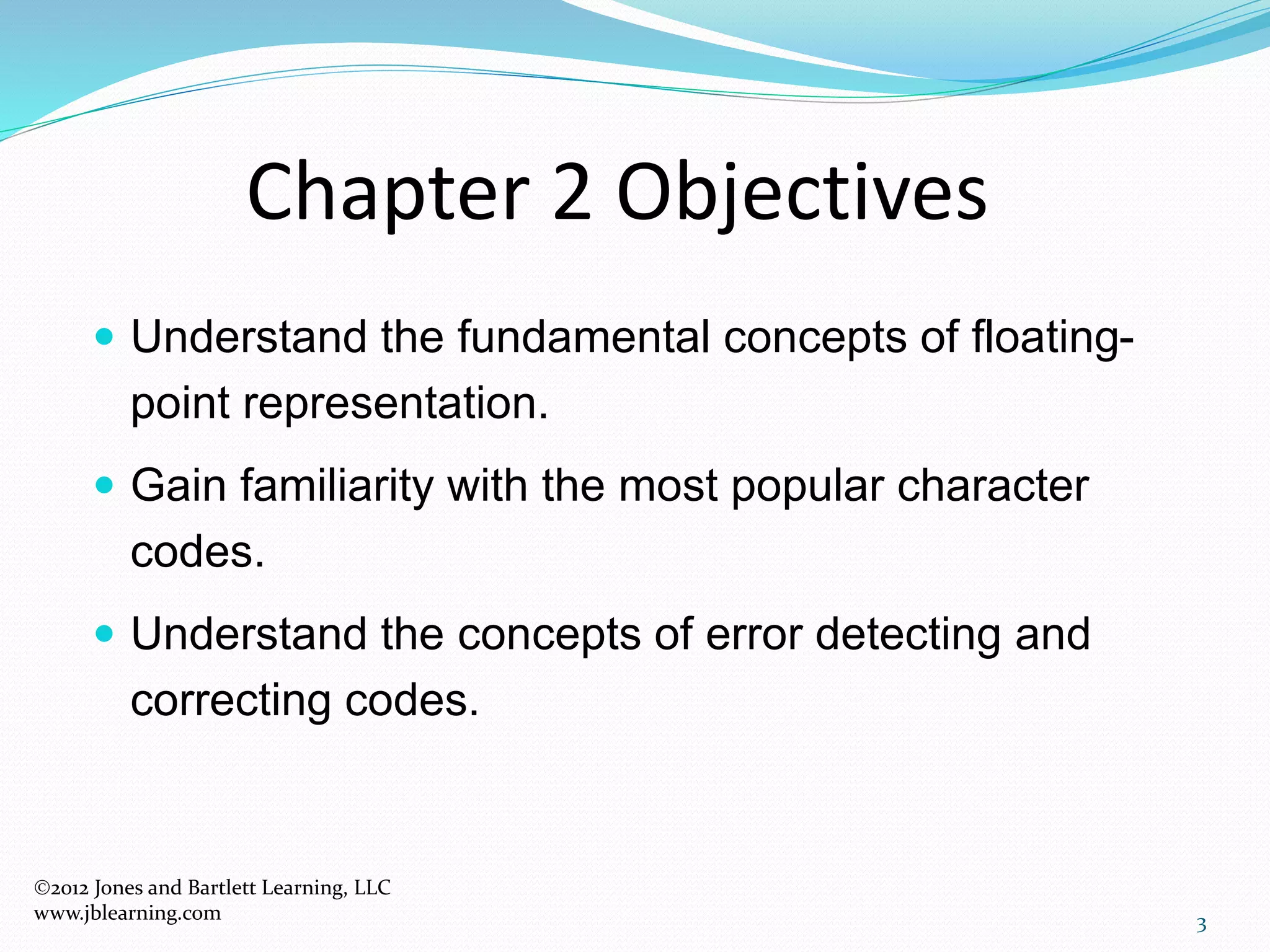 Chapter 2 Objectives
 Understand the fundamental concepts of floating-
point representation.
 Gain familiarity with the most popular character
codes.
 Understand the concepts of error detecting and
correcting codes.
3
2012 Jones and Bartlett Learning, LLC
www.jblearning.com
 