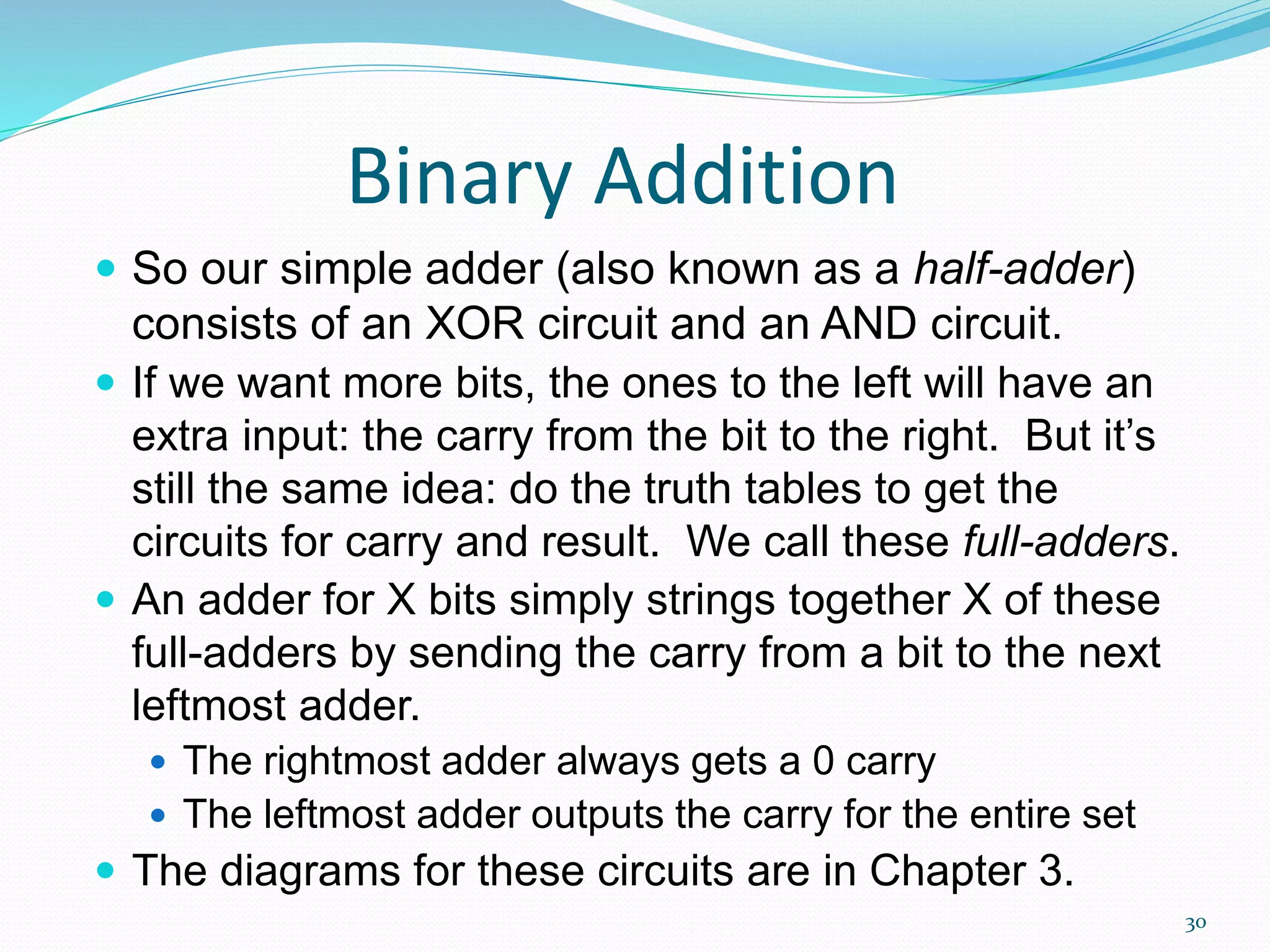 30
Binary Addition
 So our simple adder (also known as a half-adder)
consists of an XOR circuit and an AND circuit.
 If we want more bits, the ones to the left will have an
extra input: the carry from the bit to the right. But it’s
still the same idea: do the truth tables to get the
circuits for carry and result. We call these full-adders.
 An adder for X bits simply strings together X of these
full-adders by sending the carry from a bit to the next
leftmost adder.
 The rightmost adder always gets a 0 carry
 The leftmost adder outputs the carry for the entire set
 The diagrams for these circuits are in Chapter 3.
 