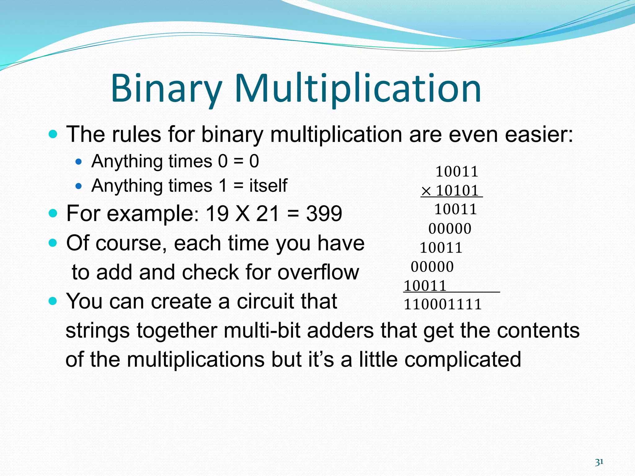 31
Binary Multiplication
 The rules for binary multiplication are even easier:
 Anything times 0 = 0
 Anything times 1 = itself
 For example: 19 X 21 = 399
 Of course, each time you have
to add and check for overflow
 You can create a circuit that
strings together multi-bit adders that get the contents
of the multiplications but it’s a little complicated
10011
× 10101
10011
00000
10011
00000
10011
110001111
 