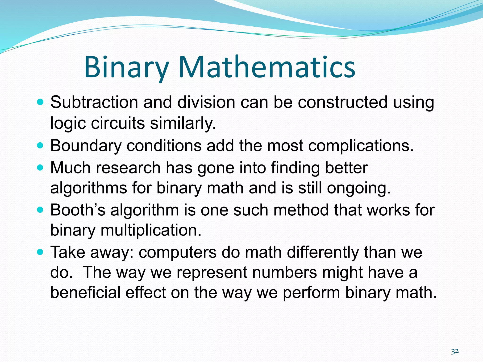 32
Binary Mathematics
 Subtraction and division can be constructed using
logic circuits similarly.
 Boundary conditions add the most complications.
 Much research has gone into finding better
algorithms for binary math and is still ongoing.
 Booth’s algorithm is one such method that works for
binary multiplication.
 Take away: computers do math differently than we
do. The way we represent numbers might have a
beneficial effect on the way we perform binary math.
 