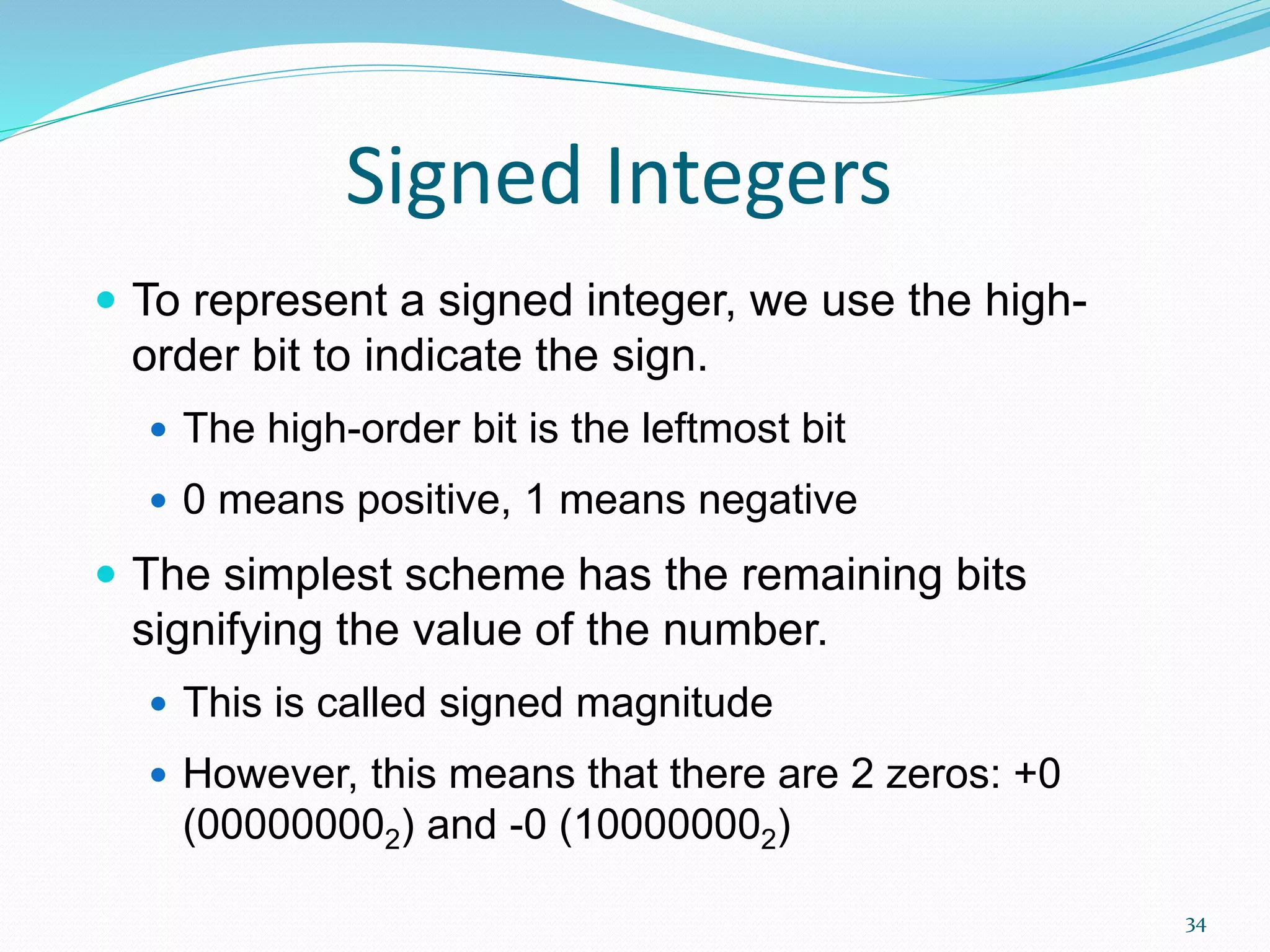 34
Signed Integers
 To represent a signed integer, we use the high-
order bit to indicate the sign.
 The high-order bit is the leftmost bit
 0 means positive, 1 means negative
 The simplest scheme has the remaining bits
signifying the value of the number.
 This is called signed magnitude
 However, this means that there are 2 zeros: +0
(000000002) and -0 (100000002)
 