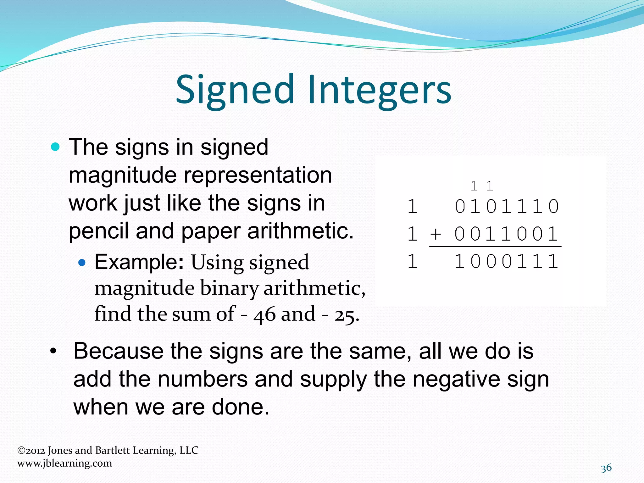36
Signed Integers
 The signs in signed
magnitude representation
work just like the signs in
pencil and paper arithmetic.
 Example: Using signed
magnitude binary arithmetic,
find the sum of - 46 and - 25.
• Because the signs are the same, all we do is
add the numbers and supply the negative sign
when we are done.
2012 Jones and Bartlett Learning, LLC
www.jblearning.com
 