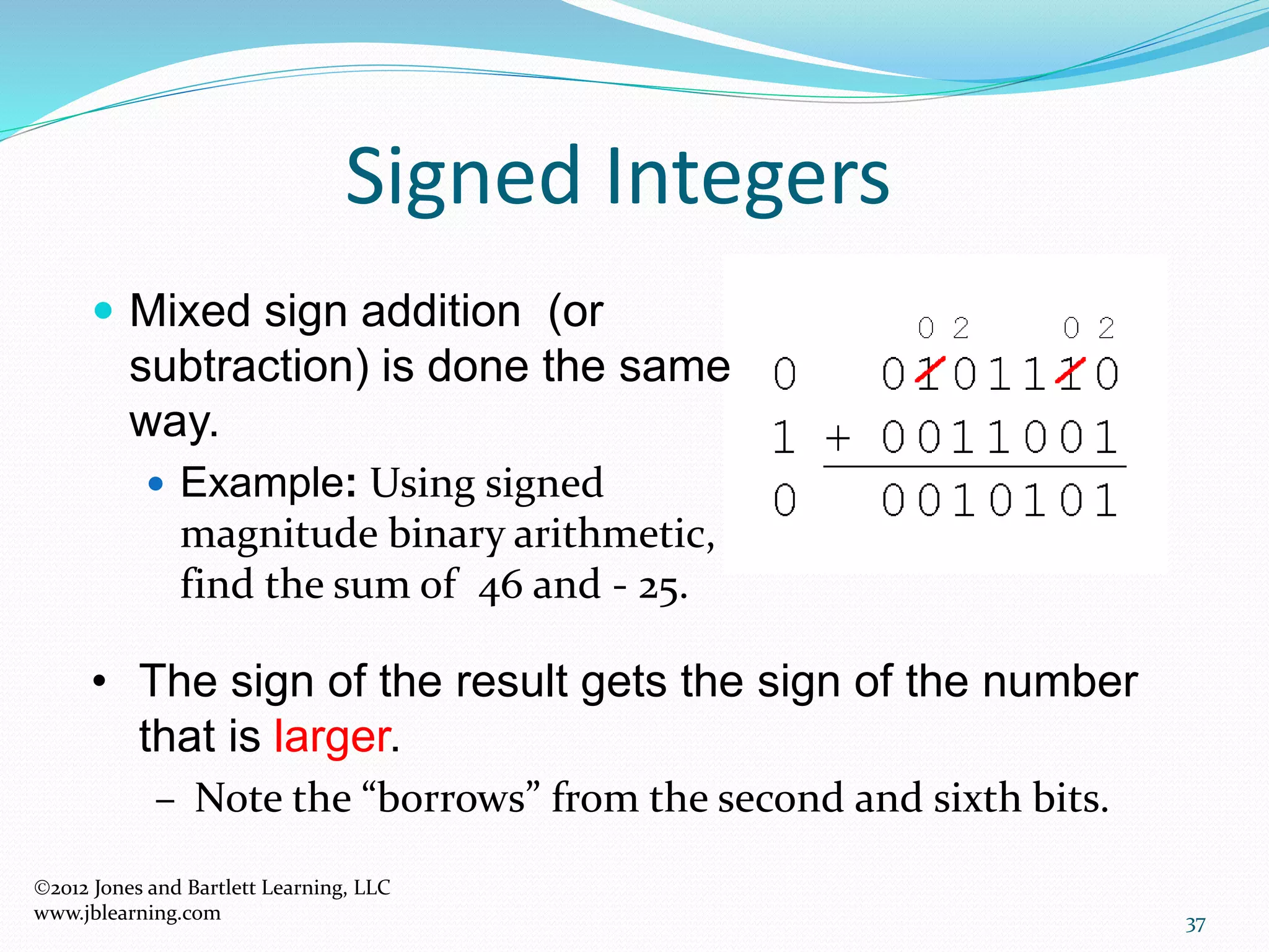 37
Signed Integers
 Mixed sign addition (or
subtraction) is done the same
way.
 Example: Using signed
magnitude binary arithmetic,
find the sum of 46 and - 25.
• The sign of the result gets the sign of the number
that is larger.
– Note the “borrows” from the second and sixth bits.
2012 Jones and Bartlett Learning, LLC
www.jblearning.com
 