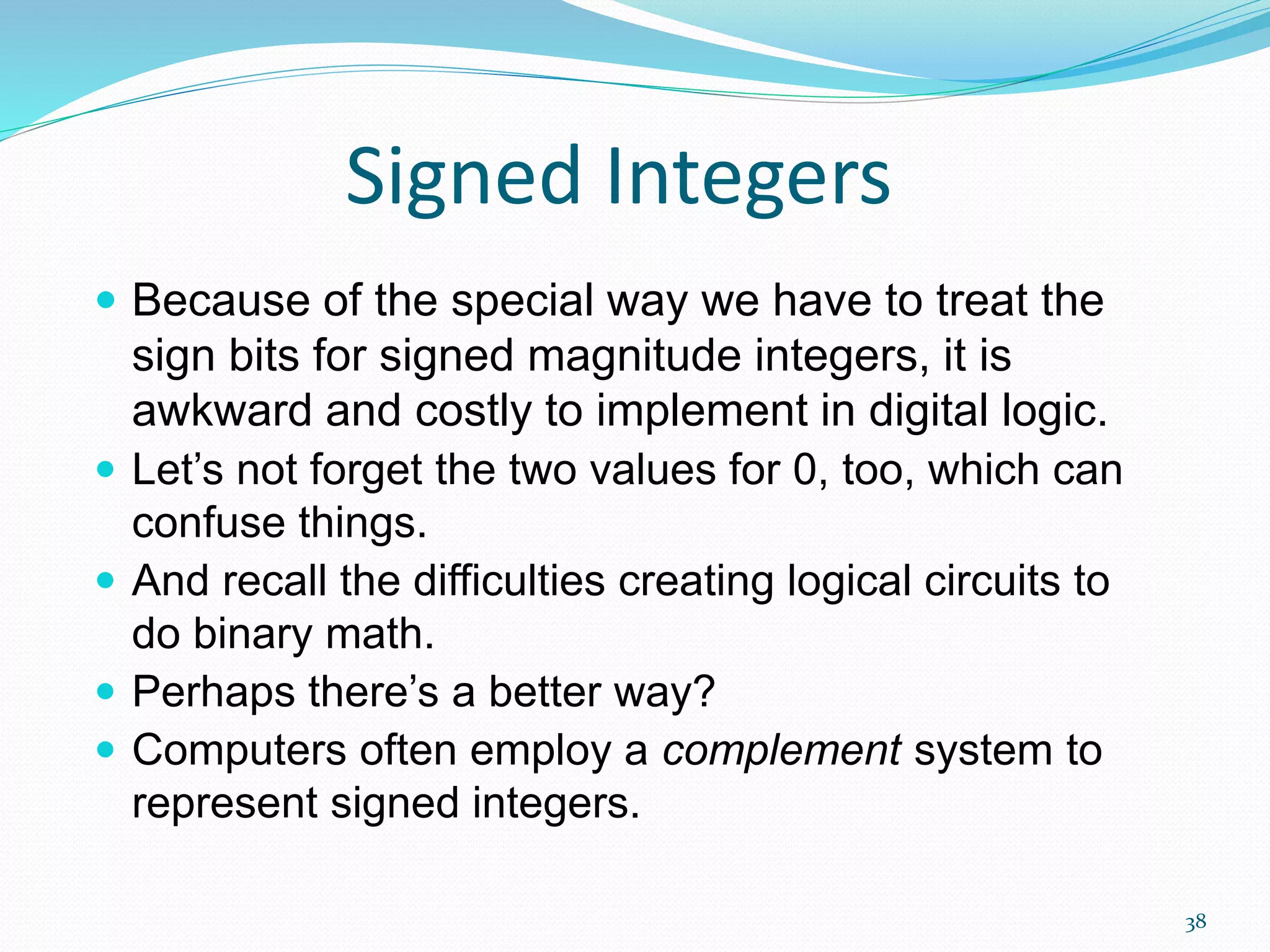 38
Signed Integers
 Because of the special way we have to treat the
sign bits for signed magnitude integers, it is
awkward and costly to implement in digital logic.
 Let’s not forget the two values for 0, too, which can
confuse things.
 And recall the difficulties creating logical circuits to
do binary math.
 Perhaps there’s a better way?
 Computers often employ a complement system to
represent signed integers.
 