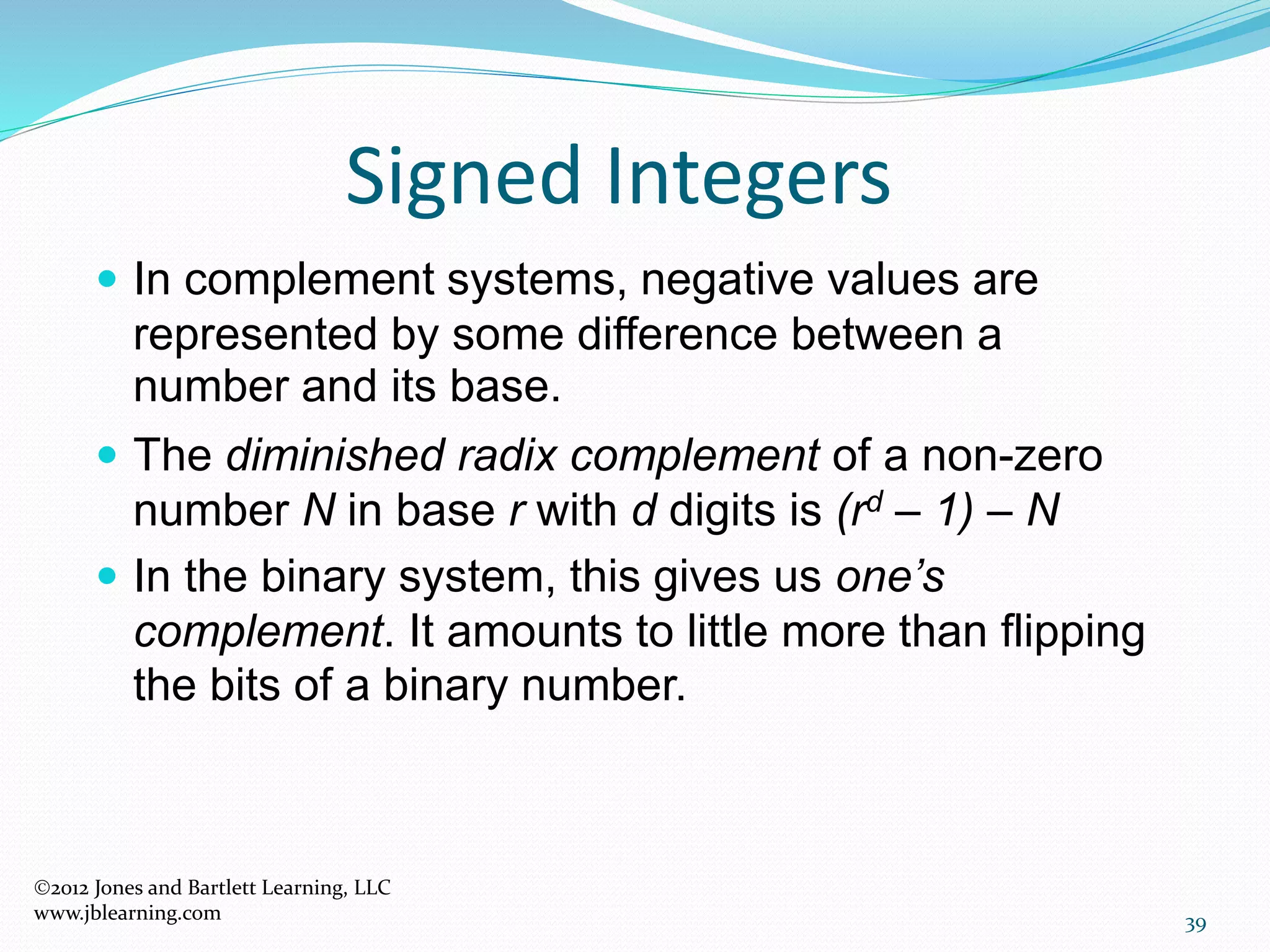 39
Signed Integers
 In complement systems, negative values are
represented by some difference between a
number and its base.
 The diminished radix complement of a non-zero
number N in base r with d digits is (rd – 1) – N
 In the binary system, this gives us one’s
complement. It amounts to little more than flipping
the bits of a binary number.
2012 Jones and Bartlett Learning, LLC
www.jblearning.com
 