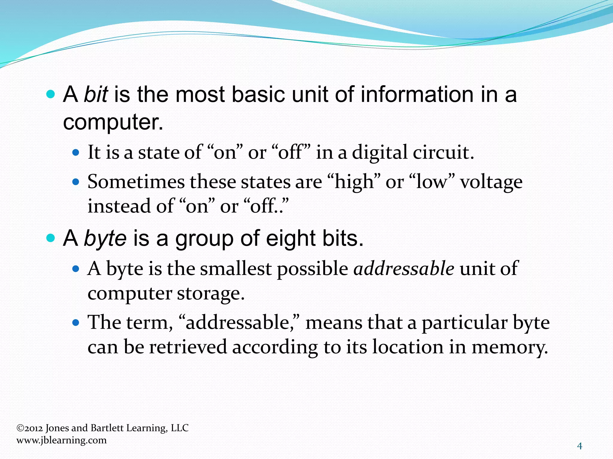 4
 A bit is the most basic unit of information in a
computer.
 It is a state of “on” or “off” in a digital circuit.
 Sometimes these states are “high” or “low” voltage
instead of “on” or “off..”
 A byte is a group of eight bits.
 A byte is the smallest possible addressable unit of
computer storage.
 The term, “addressable,” means that a particular byte
can be retrieved according to its location in memory.
2012 Jones and Bartlett Learning, LLC
www.jblearning.com
 